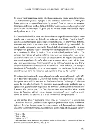 193
El propio Gaviria reconoce que no cabe duda alguna, que en una teoría democrática
“el paternalismo judicial repugna a una auténtica democracia”13
. Pero ¿qué
hacer, entonces, en una realidad como la nuestra? Pues, no es menos cierto que
toda teoría política o jurídica debe, ante todo, “articularse con el contexto social
que de ella se contempla”14
, para que no resulte mera construcción lógica
desligada de los hechos.
La Constitución Política, en un país descuadernado y oprobiosamente injusto como
resulta ser el nuestro, no deja de ser más que una Carta “aspiracional”,
justificadamente utópica, que no se puede dar el lujo de ser interpretada de forma
conservadora, como la norteamericana o la de un Estado rico y desarrollado. La
nuestra debe estimular la superación de un Estado de cosas deplorable. La única
interpretación que cabe o que se hace imperiosa es la progresista, hacer lo contrario
es ir en contra del ideal de Justicia. Y así lo defendía el profesor Gaviria: “Un
mínimo ingrediente de ética política exige que los propósitos y las metas
constitucionales no se conviertan en mecanismos de engaño mediante el
consabido expediente de reducirlas a letra muerta. Hace parte de la tarea
del juez constitucional (especialmente si su potestad deriva de una Carta
irreprochablemente democrática) materializar esos anhelos, sin usurpar
funciones del legislador, pero sin connivencia con omisiones jurídicamente
incontrolables pero en contravía del espíritu y letra de la Carta” 15
Resulta casi redundante decir que el papel que debe asumir el juez del siglo XXI
es el de dotar de eficacia a la Constitución misma, y en desarrollo de tal tarea la
interpretación a realizar habrá de ser fundamentalmente “teleológica”, al modo
como la entendía Leibholz. Al respecto, nada resulta más evidente que la
apreciación que tenía el ex magistrado del Tribunal Constitucional español Rubio
Llorente al expresar que “La Constitución será una realidad viva cuando
todos la hagamos eficaz y a los jueces corresponde sobre todo la noble
tarea de dotarla de eficacia y a ellos incumbe su interpretación” 16
A una actitud ética y justiciera como ésta, los “ortodoxos” la denominan
“Activismo Judicial”, así la califican aquellos que nunca han hecho avanzar un
ápice el derecho, los amigos de las componendas y de la comodidad, afectos a
encontrar siempre la fórmula del compromiso que los hace, o hizo, quedar siempre
13
Ibíd, p. XIV.
14
Ibíd, p. XIV.
15
Ibídem, p. XIV.
16
RUBIO LLORENTE, Francisco. La forma del poder: estudios sobre la constitución, Centro de
Estudios Constitucionales, Madrid, 1997, p. 62.
EL JUEZ CONSTITUCIONAL Y EL LLAMADO NUEVO DERECHO
 