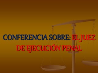 CONFERENCIA SOBRE: EL JUEZ
DE EJECUCIÓN PENAL
 