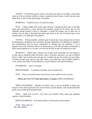 VEJETE.- Ya he dicho que ha veinte y dos años que entré en su poder, como quien
entra en el de un cómitre calabrés a remar en galeras de por fuerza; y entré tan sano, que
podía decir y hacer como quien juega a las pintas.
MARIANA.- Cedacico nuevo, tres días en estaca.
JUEZ.- Callad, callad, nora en tal, mujer de bien, y andad con Dios, que yo no hallo
causa para descasaros; y, pues comistes las maduras, gustad de las duras; que no está
obligado ningún marido a tener la velocidad y corrida del tiempo, que no pase por su
puerta y por sus días; y descontad los malos que ahora os da, con los buenos que os dio
cuando pudo; y no repliquéis más palabra.
VEJETE.- Si fuese posible, recebiría gran merced que vuesa merced me la hiciese
de despenarme, alzándome esta carcelería; porque, dejándome así, habiendo ya llegado a
este rompimiento, será de nuevo entregarme al verdugo que me martirice; y si no,
hagamos una cosa: enciérrese ella en un monesterio y yo en otro; partamos la hacienda, y
desta suerte podremos vivir en paz y en servicio de Dios lo que nos queda de la vida.
MARIANA.- ¡Malos años! ¡Bonica soy yo para estar encerrada! No sino llegaos a
la niña, que es amiga de redes, de tornos, rejas y escuchas, encerraos vos, que lo podréis
llevar y sufrir, que ni tenéis ojos con que ver, ni oídos con que oír, ni pies con que andar,
ni mano con que tocar: que yo, que estoy sana, y con todos mis cinco sentidos cabales y
vivos, quiero usar dellos a la descubierta, y no por brújula, como quínola dudosa.
ESCRIBANO.- Libre es la mujer.
PROCURADOR.- Y prudente el marido; pero no puede más.
JUEZ.- Pues yo no puedo hacer este divorcio, quia nullam invenio causam.
(Entra un SOLDADO bien aderezado y su mujer, DOÑA GUIOMAR.)
DOÑA [GUIOMAR].- ¡Bendito sea Dios!, que se me ha cumplido el deseo que
tenía de verme ante la presencia de vuesa merced, a quien suplico, cuan encarecidamente
puedo, sea servido de descasarme déste.
JUEZ.- ¿Qué cosa es déste? ¿No tiene otro nombre? Bien fuera que dijérades
siquiera: «deste hombre».
DOÑA [GUIOMAR].- Si él fuera hombre, no procurara yo descasarme.
JUEZ.- Pues ¿qué es?
-fol. 122r [222r]-
 