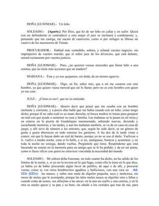 DOÑA [GUIOMAR].- Un leño.
SOLDADO.- [Aparte.] Por Dios, que he de ser leño en callar y en sufrir. Quizá
con no defenderme ni contradecir a esta mujer el juez se inclinará a condenarme; y,
pensando que me castiga, me sacará de cautiverio, como si por milagro se librase un
cautivo de las mazmorras de Tetuán.
PROCURADOR.- Hablad más comedido, señora, y relatad vuestro negocio, sin
improperios de vuestro marido; que el señor juez de los divorcios, que está delante,
mirará rectamente por vuestra justicia.
DOÑA [GUIOMAR].- Pues, ¿no quieren vuesas mercedes que llame leño a una
estatua, que no tiene más acciones que un madero?
MARIANA.- Ésta y yo nos quejamos, sin duda, de un mismo agravio.
DOÑA [GUIOMAR].- Digo, en fin, señor mío, que a mí me casaron con este
hombre, ya que quiere vuesa merced que así lo llame; pero no es este hombre con quien
yo me casé.
JUEZ.- ¿Cómo es eso?, que no os entiendo.
DOÑA [GUIOMAR].- Quiero decir que pensé que me casaba con un hombre
moliente y corriente, y a pocos días hallé que me había casado con un leño, como tengo
dicho; porque él no sabe cuál es su mano derecha, ni busca medios ni trazas para granjear
un real con que ayude a sustentar su casa y familia. Las mañanas se le pasan en oír misa y
en estarse en la puerta de Guadalajara murmurando, sabiendo nuevas, diciendo y
escuchando mentiras; y las tardes, y aun las mañanas también, se va de en casa en casa de
juego, y allí sirve de número a los mirones, que, según he oído decir, es un género de
gente a quien aborrecen en todo estremo los gariteros. A las dos de la tarde viene a
comer, sin que le hayan dado un real de barato, porque ya no se usa el darlo. Vuélvese a
ir, vuelve a media noche, cena si lo halla, y si no, santíguase, bosteza y acuéstase; y en
toda la noche no sosiega, dando vueltas. Pregúntole qué tiene. Respóndeme que está
haciendo un soneto en la memoria para un amigo que se le ha pedido; y da en ser poeta,
como si fuese oficio con quien no estuviese vinculada la necesidad del mundo.
SOLDADO.- Mi señora doña Guiomar, en todo cuanto ha dicho, no ha salido de los
límites de la razón; y, si yo no la tuviera en lo que hago, como ella la tiene en lo que dice,
ya había yo de haber procurado algún favor de palillos, de aquí o de allí, y procurar
verme, como se ven otros hombrecitos aguditos y bulliciosos, con una vara en -fol.
122v [222v]- las manos, y sobre una mula de alquiler pequeña, seca y maliciosa, sin
mozo de mulas que le acompañe, porque las tales mulas nunca se alquilan sino a faltas y
cuando están de nones; sus alforjitas a las ancas: en la una un cuello y una camisa, y en la
otra su medio queso y su pan y su bota; sin añadir a los vestidos que trae de rúa, para
 