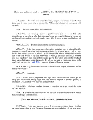 (Entra uno vestido a lo médico, y es CIRUJANO, y ALDONZA DE MINJACA, su
mujer.)
CIRUJANO.- Por cuatro causas bien bastantes, vengo a pedir a vuesa merced, señor
juez, haga divorcio entre mí y la señora doña Aldonza de Minjaca, mi mujer, que está
presente.
JUEZ.- Resoluto venís; decid las cuatro causas.
CIRUJANO.- La primera, porque no la puedo ver más que a todos los diablos; la
segunda, por lo que ella se sabe; la tercera, por lo que yo me callo; la cuarta, porque no
me lleven los demonios, cuando desta vida vaya, si he de durar en su compañía hasta mi
muerte.
PROCURADOR.- Bastantísimamente ha probado su intención.
MINJACA.- Señor juez, vuesa merced me oiga, y advierta que, si mi marido pide
por cuatro causas divorcio, yo le pido por cuatrocientas. La primera, porque, cada vez que
le veo, hago cuenta que veo al mismo Lucifer; la segunda, porque fui engañada cuando
con él me casé, porque él dijo que era médico de pulso, y remaneció cirujano, y hombre
que hace ligaduras y cura otras enfermedades, que va decir desto a médico la mitad del
justo precio; la tercera, porque tiene celos del sol que me toca; la cuarta, que, como no le
puedo ver, querría estar -fol. 223v- apartada dél dos millones de leguas.
ESCRIBANO.- ¿Quién diablos acertará a concertar estos relojes, estando las ruedas
tan desconcertadas?
MINJACA.- La quinta...
JUEZ.- Señora, señora, si pensáis decir aquí todas las cuatrocientas causas, yo no
estoy para escuchallas, ni hay lugar para ello. Vuestro negocio se recibe a prueba; y
andad con Dios, que hay otros negocios que despachar.
CIRUJANO.- ¿Qué más pruebas, sino que yo no quiero morir con ella, ni ella gusta
de vivir conmigo?
JUEZ.- Si eso bastase para descasarse los casados, infinitísimos sacudirían de sus
hombros el yugo del matrimonio.
(Entra uno vestido de GANAPÁN, con su caperuza cuarteada.)
GANAPÁN.- Señor juez: ganapán soy, no lo niego, pero cristiano viejo, y hombre
de bien a las derechas; y, si no fuese que alguna vez me tomo del vino, o él me toma a mí,
 