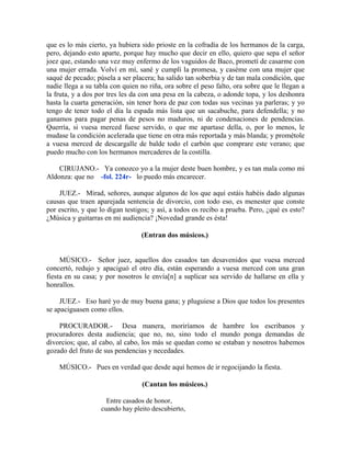 que es lo más cierto, ya hubiera sido prioste en la cofradía de los hermanos de la carga,
pero, dejando esto aparte, porque hay mucho que decir en ello, quiero que sepa el señor
joez que, estando una vez muy enfermo de los vaguidos de Baco, prometí de casarme con
una mujer errada. Volví en mí, sané y cumplí la promesa, y caséme con una mujer que
saqué de pecado; púsela a ser placera; ha salido tan soberbia y de tan mala condición, que
nadie llega a su tabla con quien no riña, ora sobre el peso falto, ora sobre que le llegan a
la fruta, y a dos por tres les da con una pesa en la cabeza, o adonde topa, y los deshonra
hasta la cuarta generación, sin tener hora de paz con todas sus vecinas ya parleras; y yo
tengo de tener todo el día la espada más lista que un sacabuche, para defendella; y no
ganamos para pagar penas de pesos no maduros, ni de condenaciones de pendencias.
Querría, si vuesa merced fuese servido, o que me apartase della, o, por lo menos, le
mudase la condición acelerada que tiene en otra más reportada y más blanda; y prométole
a vuesa merced de descargalle de balde todo el carbón que comprare este verano; que
puedo mucho con los hermanos mercaderes de la costilla.
CIRUJANO.- Ya conozco yo a la mujer deste buen hombre, y es tan mala como mi
Aldonza: que no -fol. 224r- lo puedo más encarecer.
JUEZ.- Mirad, señores, aunque algunos de los que aquí estáis habéis dado algunas
causas que traen aparejada sentencia de divorcio, con todo eso, es menester que conste
por escrito, y que lo digan testigos; y así, a todos os recibo a prueba. Pero, ¿qué es esto?
¿Música y guitarras en mi audiencia? ¡Novedad grande es ésta!
(Entran dos músicos.)
MÚSICO.- Señor juez, aquellos dos casados tan desavenidos que vuesa merced
concertó, redujo y apaciguó el otro día, están esperando a vuesa merced con una gran
fiesta en su casa; y por nosotros le envía[n] a suplicar sea servido de hallarse en ella y
honrallos.
JUEZ.- Eso haré yo de muy buena gana; y pluguiese a Dios que todos los presentes
se apaciguasen como ellos.
PROCURADOR.- Desa manera, moriríamos de hambre los escribanos y
procuradores desta audiencia; que no, no, sino todo el mundo ponga demandas de
divorcios; que, al cabo, al cabo, los más se quedan como se estaban y nosotros habemos
gozado del fruto de sus pendencias y necedades.
MÚSICO.- Pues en verdad que desde aquí hemos de ir regocijando la fiesta.
(Cantan los músicos.)
Entre casados de honor,
cuando hay pleito descubierto,
 