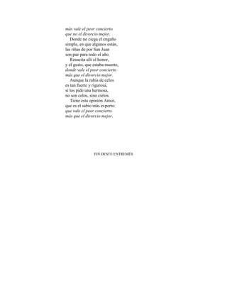 más vale el peor concierto
que no el divorcio mejor.
Donde no ciega el engaño
simple, en que algunos están,
las riñas de por San Juan
son paz para todo el año.
Resucita allí el honor,
y el gusto, que estaba muerto,
donde vale el peor concierto
más que el divorcio mejor.
Aunque la rabia de celos
es tan fuerte y rigurosa,
si los pide una hermosa,
no son celos, sino cielos.
Tiene esta opinión Amor,
que es el sabio más experto:
que vale el peor concierto
más que el divorcio mejor.
FIN DESTE ENTREMÉS
 