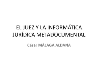 EL JUEZ Y LA INFORMÁTICA JURÍDICA METADOCUMENTAL César MÁLAGA ALDANA 