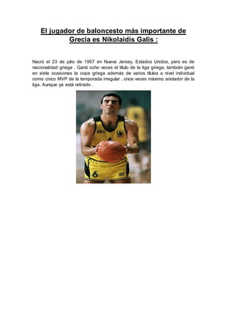 El jugador de baloncesto más importante de
Grecia es Nikolaidis Galis :
Nació el 23 de julio de 1957 en Nueva Jersey, Estados Unidos, pero es de
nacionalidad griega . Ganó ocho veces el título de la liga griega, también ganó
en siete ocasiones la copa griega además de varios títulos a nivel individual
como cinco MVP de la temporada irregular , once veces máximo anotador de la
liga. Aunque ya está retirado .
 
