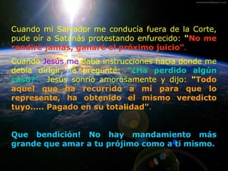 Cuando mi Salvador me conducía fuera de la Corte, pude oír a Satanás protestando enfurecido:  " No me rendiré jamás, ganaré el próximo juicio" . Cuando  Jesús me  daba instrucciones hacia donde me debía dirigir, le pregunté:  "¿Ha perdido algún caso?" .  Jesús sonrió amorosamente y dijo:  " Todo aquel que ha recurrido a mí para que lo represente, ha obtenido el mismo veredicto tuyo..... Pagado en su totalidad" . Que bendición! No hay mandamiento m á s grande que amar a tu prójimo como a ti mismo. 