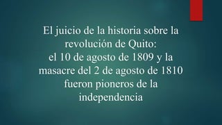 El juicio de la historia sobre la
revolución de Quito:
el 10 de agosto de 1809 y la
masacre del 2 de agosto de 1810
fueron pioneros de la
independencia
 