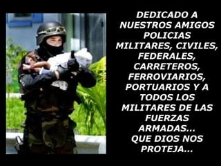 DEDICADO A NUESTROS AMIGOS POLICIAS MILITARES, CIVILES, FEDERALES, CARRETEROS, FERROVIARIOS, PORTUARIOS Y A TODOS LOS MILITARES DE LAS FUERZAS ARMADAS... QUE DIOS NOS PROTEJA... 