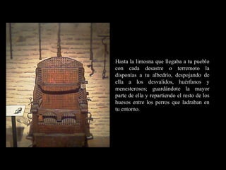RR
ee
HH
cc
uu rr ss
ssoo
uu
mm aa
nn
oo
RR
ee
HH
cc
uu rr ss
ssoo
uu
mm aa
nn
oo
Hasta la limosna que llegaba a tu pueblo
con cada desastre o terremoto la
disponías a tu albedrío, despojando de
ella a los desvalidos, huérfanos y
menesterosos; guardándote la mayor
parte de ella y repartiendo el resto de los
huesos entre los perros que ladraban en
tu entorno.
 