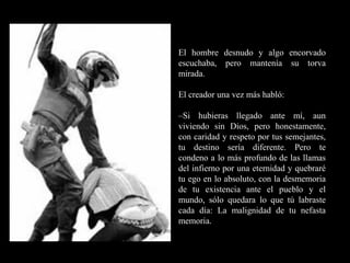 RR
ee
HH
cc
uu rr ss
ssoo
uu
mm aa
nn
oo
RR
ee
HH
cc
uu rr ss
ssoo
uu
mm aa
nn
oo
El hombre desnudo y algo encorvado
escuchaba, pero mantenía su torva
mirada.
El creador una vez más habló:
–Si hubieras llegado ante mí, aun
viviendo sin Dios, pero honestamente,
con caridad y respeto por tus semejantes,
tu destino sería diferente. Pero te
condeno a lo más profundo de las llamas
del infierno por una eternidad y quebraré
tu ego en lo absoluto, con la desmemoria
de tu existencia ante el pueblo y el
mundo, sólo quedara lo que tú labraste
cada día: La malignidad de tu nefasta
memoria.
 