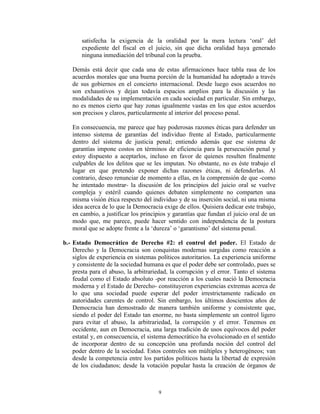 satisfecha la exigencia de la oralidad por la mera lectura „oral‟ del
       expediente del fiscal en el juicio, sin que dicha oralidad haya generado
       ninguna inmediación del tribunal con la prueba.

   Demás está decir que cada una de estas afirmaciones hace tabla rasa de los
   acuerdos morales que una buena porción de la humanidad ha adoptado a través
   de sus gobiernos en el concierto internacional. Desde luego esos acuerdos no
   son exhaustivos y dejan todavía espacios amplios para la discusión y las
   modalidades de su implementación en cada sociedad en particular. Sin embargo,
   no es menos cierto que hay zonas igualmente vastas en los que estos acuerdos
   son precisos y claros, particularmente al interior del proceso penal.

   En consecuencia, me parece que hay poderosas razones éticas para defender un
   intenso sistema de garantías del individuo frente al Estado, particularmente
   dentro del sistema de justicia penal; entiendo además que ese sistema de
   garantías impone costos en términos de eficiencia para la persecución penal y
   estoy dispuesto a aceptarlos, incluso en favor de quienes resulten finalmente
   culpables de los delitos que se les imputan. No obstante, no es éste trabajo el
   lugar en que pretendo exponer dichas razones éticas, ni defenderlas. Al
   contrario, deseo renunciar de momento a ellas, en la comprensión de que -como
   he intentado mostrar- la discusión de los principios del juicio oral se vuelve
   compleja y estéril cuando quienes debaten simplemente no comparten una
   misma visión ética respecto del individuo y de su inserción social, ni una misma
   idea acerca de lo que la Democracia exige de ellos. Quisiera dedicar este trabajo,
   en cambio, a justificar los principios y garantías que fundan el juicio oral de un
   modo que, me parece, puede hacer sentido con independencia de la postura
   moral que se adopte frente a la „dureza‟ o „garantismo‟ del sistema penal.

b.- Estado Democrático de Derecho #2: el control del poder. El Estado de
    Derecho y la Democracia son conquistas modernas surgidas como reacción a
    siglos de experiencia en sistemas políticos autoritarios. La experiencia uniforme
    y consistente de la sociedad humana es que el poder debe ser controlado, pues se
    presta para el abuso, la arbitrariedad, la corrupción y el error. Tanto el sistema
    feudal como el Estado absoluto -por reacción a los cuales nació la Democracia
    moderna y el Estado de Derecho- constituyeron experiencias extremas acerca de
    lo que una sociedad puede esperar del poder irrestrictamente radicado en
    autoridades carentes de control. Sin embargo, los últimos doscientos años de
    Democracia han demostrado de manera también uniforme y consistente que,
    siendo el poder del Estado tan enorme, no basta simplemente un control ligero
    para evitar el abuso, la arbitrariedad, la corrupción y el error. Tenemos en
    occidente, aun en Democracia, una larga tradición de usos equívocos del poder
    estatal y, en consecuencia, el sistema democrático ha evolucionado en el sentido
    de incorporar dentro de su concepción una profunda noción del control del
    poder dentro de la sociedad. Estos controles son múltiples y heterogéneos; van
    desde la competencia entre los partidos políticos hasta la libertad de expresión
    de los ciudadanos; desde la votación popular hasta la creación de órganos de



                                      9
 
