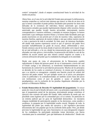 control „extrapoder‟; desde el amparo constitucional hasta la actividad de los
   medios de prensa.

   Ahora bien, en el caso de la actividad del Estado para perseguir la delincuencia,
   nuestras sospechas se vuelven más intensas que nunca; se trata de un área en la
   que le hemos concedido al poder político facultades para penetrar las áreas más
   delicadas de la existencia del individuo; hemos autorizado que existan
   funcionarios armados que pueden legítimamente disparar sobre nosotros; hemos
   autorizado que puedan invadir nuestra privacidad, interceptando nuestra
   correspondencia o nuestros teléfonos y entrando en nuestros hogares; lo hemos
   autorizado a que embargue nuestros bienes y le hemos dado facultades para que
   pueda encerrarnos en una prisión por el resto de nuestras vidas, separarnos de
   nuestras familias, apartarnos de nuestro trabajo y aún que ordene nuestra muerte
   a vista y paciencia de toda la sociedad. Se trata, pues, de inmensas facultades,
   allí donde toda nuestra experiencia social es que el ejercicio del poder lleva
   asociado ineludiblemente un grado de exceso, abuso, arbitrariedad y error.
   Siendo entonces una de las áreas donde el ejercicio del poder corre mayor riesgo
   de ser mal utilizado y, a la vez, donde las consecuencias que se siguen para los
   afectados son más graves e irreversibles, la persecución del delito es uno de los
   ámbitos de acción estatal que más intenso control requiere en cuanto a la
   correcta utilización del poder que la ciudadanía ha delegado en la autoridad.

   Desde este punto de vista, el advenimiento de la Democracia cambió
   radicalmente el objeto del proceso penal: de ser el instrumento a través del cual
   el Estado castiga a los infractores, se transformó fundamentalmente en una
   herramienta de control de la actividad de persecución. Muchos de los principios
   en derredor de los cuales se construyó el proceso -lo mismo que las garantías
   que a su interior se consagraron- cumplen una función crucial de control del
   ejercicio del poder estatal. Así por ejemplo ocurre en el juicio con principios
   como la publicidad o la contradictoriedad; así también ocurre fuera del juicio
   con instituciones como el juez de garantía o -acaso el ejemplo más
   paradigmático- con la exclusión de las pruebas ilegalmente obtenidas por la
   policía o el Ministerio Público.

c.- Estado Democrático de Derecho #3: legitimidad del juzgamiento. Un tercer
    punto de vista al cual el diseño del juicio oral y sus principios responden es al de
    que el juzgamiento penal de las personas, precisamente porque constituye el
    ejercicio mas extremo del poder del Estado, debe realizarse de modo que sea
    percibido como legítimo por la comunidad que a él se somete. En particular en
    un sistema judicial que no goza de legitimidad democrática -no incorpora
    ninguna modalidad de participación popular en las decisiones, como jurados o
    escabinos- la pregunta por la legitimidad resulta crucial. Después de todo, la
    legitimidad del poder que emana del ejecutivo y del legislativo provienen
    directamente del voto popular que les ha conferido dicho poder. Pero ¿de dónde
    proviene la legitimidad de que unos funcionarios en cuya designación ninguno
    de los ciudadanos ha participado pretendan tomar decisiones con fuerza
    vinculante para la comunidad? ¿por qué habríamos de obedecerles?. Desde este


                                       10
 