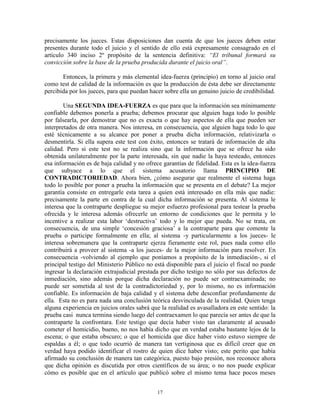 precisamente los jueces. Estas disposiciones dan cuenta de que los jueces deben estar
presentes durante todo el juicio y el sentido de ello está expresamente consagrado en el
artículo 340 inciso 2º propósito de la sentencia definitiva: “El tribunal formará su
convicción sobre la base de la prueba producida durante el juicio oral”.

       Entonces, la primera y más elemental idea-fuerza (principio) en torno al juicio oral
como test de calidad de la información es que la producción de ésta debe ser directamente
percibida por los jueces, para que puedan hacer sobre ella un genuino juicio de credibilidad.

        Una SEGUNDA IDEA-FUERZA es que para que la información sea mínimamente
confiable debemos ponerla a prueba; debemos procurar que alguien haga todo lo posible
por falsearla, por demostrar que no es exacta o que hay aspectos de ella que pueden ser
interpretados de otra manera. Nos interesa, en consecuencia, que alguien haga todo lo que
esté técnicamente a su alcance por poner a prueba dicha información, relativizarla o
desmentirla. Si ella supera este test con éxito, entonces se tratará de información de alta
calidad. Pero si este test no se realiza sino que la información que se ofrece ha sido
obtenida unilateralmente por la parte interesada, sin que nadie la haya testeado, entonces
esa información es de baja calidad y no ofrece garantías de fidelidad. Esta es la idea-fuerza
que subyace a lo que el sistema acusatorio llama PRINCIPIO DE
CONTRADICTORIEDAD. Ahora bien, ¿cómo asegurar que realmente el sistema haga
todo lo posible por poner a prueba la información que se presenta en el debate? La mejor
garantía consiste en entregarle esta tarea a quien está interesado en ella más que nadie:
precisamente la parte en contra de la cual dicha información se presenta. Al sistema le
interesa que la contraparte despliegue su mejor esfuerzo profesional para testear la prueba
ofrecida y le interesa además ofrecerle un entorno de condiciones que le permita y lo
incentive a realizar esta labor „destructiva‟ todo y lo mejor que pueda. No se trata, en
consecuencia, de una simple „concesión graciosa‟ a la contraparte para que comente la
prueba o participe formalmente en ella; al sistema -y particularmente a los jueces- le
interesa sobremanera que la contraparte ejerza fieramente este rol, pues nada como ello
contribuirá a proveer al sistema -a los jueces- de la mejor información para resolver. En
consecuencia -volviendo al ejemplo que poníamos a propósito de la inmediación-, si el
principal testigo del Ministerio Público no está disponible para el juicio el fiscal no puede
ingresar la declaración extrajudicial prestada por dicho testigo no sólo por sus defectos de
inmediación, sino además porque dicha declaración no puede ser contraexaminada; no
puede ser sometida al test de la contradictoriedad y, por lo mismo, no es información
confiable. Es información de baja calidad y el sistema debe desconfiar profundamente de
ella. Esta no es para nada una conclusión teórica desvinculada de la realidad. Quien tenga
alguna experiencia en juicios orales sabrá que la realidad es avasalladora en este sentido: la
prueba casi nunca termina siendo luego del contraexamen lo que parecía ser antes de que la
contraparte la confrontara. Este testigo que decía haber visto tan claramente al acusado
cometer el homicidio, bueno, no nos había dicho que en verdad estaba bastante lejos de la
escena; o que estaba obscuro; o que el homicida que dice haber visto estuvo siempre de
espaldas a él; o que todo ocurrió de manera tan vertiginosa que es difícil creer que en
verdad haya podido identificar el rostro de quien dice haber visto; este perito que había
afirmado su conclusión de manera tan categórica, puesto bajo presión, nos reconoce ahora
que dicha opinión es discutida por otros científicos de su área; o no nos puede explicar
cómo es posible que en el artículo que publicó sobre el mismo tema hace pocos meses


                                             17
 