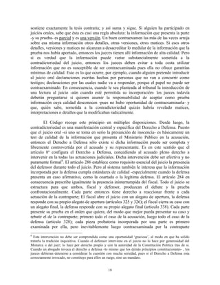 sostiene exactamente la tesis contraria; y así suma y sigue. Si alguien ha participado en
juicios orales, sabe que ésta es casi una regla absoluta: la información que presenta la parte
-y su prueba- es parcial y es una versión. Un buen contraexamen las más de las veces arroja
sobre esa misma información otros detalles, otras versiones, otros matices. Si esos otros
detalles, versiones y matices no alcanzan a desacreditar lo medular de la información que la
prueba nos había aportado, entonces los jueces tienen allí información de alta calidad. Pero
si es verdad que la información puede variar substancialmente sometida a la
contradictoriedad del juicio, entonces los jueces deben evitar a toda costa utilizar
información que no es susceptible de ser contraexaminada pues ella no ofrece garantías
mínimas de calidad. Esto es lo que ocurre, por ejemplo, cuando alguien pretende introducir
al juicio oral declaraciones escritas hechas por personas que no van a concurrir como
testigos; declaraciones por las cuales nadie va a responder, porque el papel no puede ser
contraexaminado. En consecuencia, cuando le sea planteada al tribunal la introducción de
una lectura al juicio -aún cuando esté permitida su incorporación- los jueces todavía
deberán preguntarse si quieren asumir la responsabilidad de aceptar como prueba
información cuya calidad desconocen -pues no hubo oportunidad de contraexaminarla- y
que, quién sabe, sometida a la contradictoriedad quizás habría revelado matices,
interpretaciones o detalles que la modificaban radicalmente.

        El Código recoge este principio en múltiples disposiciones. Desde luego, la
contradictoriedad es una manifestación central y específica del Derecho a Defensa. Puesto
que el juicio oral -si uno se toma en serio la presunción de inocencia- es básicamente un
test de calidad de la información que presenta el Ministerio Público en la acusación,
entonces el Derecho a Defensa sólo existe si dicha información puede ser completa y
libremente controvertida por el acusado y su representante. Es en este sentido que el
articulo 8º configura el Derecho a Defensa, concediendo al acusado pleno derecho a
intervenir en la todas las actuaciones judiciales. Dicha intervención debe ser efectiva y no
puramente formal8. El artículo 286 establece como requisito esencial del juicio la presencia
del defensor durante todo el juicio. Pero al sistema también le interesa que la información
incorporada por la defensa cumpla estándares de calidad -especialmente cuando la defensa
presenta un caso afirmativo, como la coartada o la legítima defensa. El artículo 284 en
consecuencia prescribe igualmente la presencia ininterrumpida del fiscal. Todo el juicio se
estructura para que ambos, fiscal y defensor, produzcan el debate y la prueba
confrontacionalmente. Cada parte entonces tiene derecho a reaccionar frente a cada
actuación de la contraparte; El fiscal abre el juicio con un alegato de apertura, la defensa
responde con su propio alegato de apertura (artículos 325 y 326); el fiscal cierra su caso con
un alegato final, la defensa responde con su propio alegato final (artículo 338). Cada parte
presente su prueba en el orden que quiera, del modo que mejor pueda presentar su caso y
rebatir el de la contraparte; primero todo el caso de la acusación, luego todo el caso de la
defensa (articulo 328); cada pieza probatoria incorporada por una parte es primero
examinada por ella, pero inevitablemente luego contraexaminada por la contraparte
8
  Esta intervención no debe ser comprendida como una oportunidad „graciosa‟, al modo en que ha solido
tratarla la tradición inquisitiva. Cuando el defensor interviene en el juicio no lo hace por generosidad del
Monarca o del juez; lo hace por derecho propio y con la autoridad de la Constitución Política tras de si.
Cuando un abogado invoca el derecho a defensa -lo mismo que los demás principios constitucionales- , los
jueces debieran detenerse a considerar la cuestión con mucha seriedad, pues si el Derecho a Defensa esta
correctamente invocado, no constituye para ellos un ruego, sino un mandato.


                                                    18
 