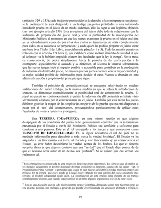 (artículos 329 y 333); cada incidente promovido le da derecho a la contraparte a reaccionar:
si la contraparte le esta dirigiendo a un testigo preguntas prohibidas o esta intentando
introducir prueba en el juicio de un modo indebido, ello da lugar a una legitima objeción
(ver por ejemplo artículo 330). Esta estructura del juicio debe todavía relacionarse con la
audiencia de preparación del juicio oral y con la publicidad de la investigación del
Ministerio Público; al momento en que las partes examinan la prueba en el juicio oral ésta
ya es sobradamente conocida por ellas -las cartas se terminaron de abrir completamente
para todos en la audiencia de preparación- y cada quien ha podido preparar el juicio sobre
esa base (ver Título II del Libro, especialmente párrafos 1 y 3). Todo lo anterior puesto en
relación con el artículo 374 letra c), que establece como motivo absoluto de nulidad el que
al defensor „se le hubiere impedido ejercer las facultades que la ley le otorga‟. No se trata,
en consecuencia, de poder simplemente hacer la parodia de dar participación a la
contraparte -especialmente al acusado y su defensor. Al sistema le interesa sobremanera
que las partes tengan todo el espacio posible y razonable para contribuir en la producción
de información dentro del juicio, de manera que los jueces cuenten con la mayor cantidad y
la mejor calidad posible de información para decidir el caso. Vamos a abundar en esta
ultima afirmación a propósito del principio que sigue.

        También el principio de contradictoriedad se encuentra relativizado en muchas
instituciones del nuevo Código; en la misma medida en que se tolera la introducción de
lecturas, se disminuye ostensiblemente la posibilidad real de controvertir la prueba. El
papel no puede ser contraexaminado y quizás la información allí contenida se habría visto
severamente afectada por el contraexamen en el juicio. También por esta razón los jueces
debieran guardar la mayor de las suspicacias respecto de la prueba que no está dispuesta a
pasar por el „test‟ del contraexamen, preocupándose particularmente de aplicar estas
facultades de manera restrictiva y exigente.

       Una TERCERA IDEA-FUERZA en este mismo sentido es que alguien
desapegado de los resultados del juicio debe genuinamente controlar que la información
presentada por el Estado a través del Ministerio Público sea confiable y suficiente para
condenar a una persona. Este es el rol entregado a los jueces y que conocemos como
PRINCIPIO DE IMPARCIALIDAD. En la lógica acusatoria el rol del juez no es
producir información para descubrir a toda costa la verdad histórica9. El Estado ya ha
asignado a un funcionario esa tarea -al fiscal- y este funcionario -y en consecuencia el
Estado- ya cree haber descubierto la verdad acerca de los hechos. Lo que el sistema
necesita ahora es que alguien controle que esa “verdad” que el Estado dice poseer -la de
que el acusado sería autor de un delito- sea probada10. Si se quiere, que esa verdad sea
realmente tal.

9
  Esta afirmación está enunciada de este modo con fines más bien expositivos. Lo cierto es que al interior de
los modelos acusatorios es posible distinguir diversas posiciones al respecto, algunas de las cuales –vgr. el
Procedimiento Penal Alemán- sí pretenden que lo que el juez hace es descubrir la verdad histórica a través del
proceso. En la lectura que estoy dando al Código estoy optando por una versión del juicio acusatorio más
cercana al modelo adversarial anglo-sajón. La justificación de esta opción sería materia de un trabajo
completamente distinto, aun cuando espero arrojar en el texto algunos argumentos a favor de esta visión.
10
   Esta es una discusión que ha sido históricamente larga y compleja, demasiado como para hacerme cargo de
ella en estas páginas. Sin embargo, a pesar de que pueda ser considerada una discusión abstracta y teórica, lo


                                                     19
 