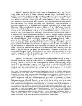 La lógica acusatoria -particularmente en sus versiones más puras- es una lógica de
roles. Señala que la labor de juzgar penalmente un caso ofrece complejidades que no
pueden ser asumidas conjuntamente por una persona, poniendo entonces su apuesta en
dividir el trabajo y en construir un sistema que propenda a que cada uno cumpla su rol -y
sólo el suyo- a cabalidad. En esta lógica, por lo tanto, el hecho de que no sea función del
juez averiguar la verdad no quiere decir que no sea función de nadie hacerlo, mucho menos
que la verdad no tenga ninguna importancia en el juicio penal o en el rol del juez. Al
contrario, precisamente el rol del juez consiste en testear imparcialmente la „verdad‟ que el
Ministerio Público pretende establecer a través del juicio. Si la „verdad‟ que el Ministerio
Público pretende tener logra convencer a un tercero imparcial, entonces probablemente
estaremos más cerca de haber establecido „lo que realmente ocurrió‟. En este sentido,
entonces, si los jueces liberan a una persona por falta de pruebas aun cuando ellos mismos -
o cualquier otro- tengan fuertes sospechas de que el sujeto es culpable, estarán cumpliendo
a cabalidad su rol. Si la sociedad desea reclamar por esa situación deberá hacerlo en contra
del Ministerio Público y de la policía, pues era de ellos la tarea de averiguar la verdad y
probarla. El rol del juez fue otro: controlar la verdad que el Ministerio Público dice tener y,
cuando no la juzgue creíble -dicho de otro modo, cuando no la juzgue „verdadera‟ según las
reglas que hemos preacordado representadas en el proceso penal- su rol es precisamente así
declararlo a través de la absolución. Aun cuando en el caso concreto esta decisión pueda ser
difícil y parecer que desprotege a la sociedad frente a alguien que sospechamos delinque, lo
cierto es que obrando de este modo los jueces estarán ciertamente protegiendo a la
comunidad; al exigir al Estado información seria para afectar los derechos de las personas,
estarán protegiendo a miles de ciudadanos del riesgo de ser errónea o arbitrariamente
afectadas en sus derechos por el aparato estatal.

       La lógica acusatoria opera sobre la base de que nuestra mejor posibilidad de llegar a
la verdad -una verdad compleja, llena de matices, de detalles y de interpretaciones- consiste
en poner a las partes a competir; que cada una de ellas traiga al juicio su propia versión
acerca de lo que ocurrió, que pongan lo mejor de su talento en maximizar las fortalezas de
su caso, en destacar las inconsistencias y debilidades del caso de la contraparte y que
sugieran todas las interpretaciones que quieran acerca de los hechos y del derecho

cierto es que al sistema inquisitivo subyace una específica posición respecto de la verdad, que ha calado muy
profundamente en nuestra cultura jurídica y determina completamente nuestras prácticas procesales. Veamos
un ejemplo para ilustrar de qué manera se trata de una cuestión con tremendos efectos prácticos: ¿qué ocurre
si el juez tiene la firme sospecha de que el sujeto es culpable, pero el Ministerio Público -digamos por
ineficiencia- ha litigado mal el caso y no ha aportado pruebas suficientes de esa culpabilidad? Por ejemplo,
porque no le hace al testigo las preguntas que debería hacerle, o porque simplemente no se le ocurrió
incorporar pruebas que podría haber utilizado. ¿Qué debe hacer el juez? Si uno cree que el rol del juez es
descubrir la verdad histórica y, en atención a ella, hacer justicia, entonces uno concluirá que el juez debería
poder intervenir indiscriminadamente en el interrogatorio de los testigos o la ordenación de nueva prueba; si
uno en cambio cree que el rol de los jueces es exigirle al Estado que satisfaga un estándar de prueba y, si el
Estado no lo hace, no permitirle que continúe la persecución en contra de dicha persona, entonces uno debería
concluir que los jueces deben juzgar lo que el Estado les presente, y controlar si sí o si no el Estado ha
probado su caso con información de calidad. El modelo acusatorio de juicio -al menos en su versión más
pura- sigue esta segunda opción. En mi opinión, al menos en América Latina dicha concepción sirve mejor al
control del poder y eleva el estatus de la función judicial de „funcionarios del Estado‟ a „contralores del
Estado‟, configurando el gran bastión de defensa de las personas frente al poder estatal.



                                                      20
 