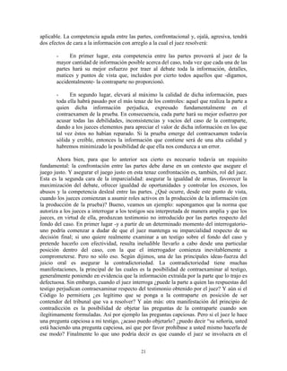 aplicable. La competencia aguda entre las partes, confrontacional y, ojalá, agresiva, tendrá
dos efectos de cara a la información con arreglo a la cual el juez resolverá:

       -     En primer lugar, esta competencia entre las partes proveerá al juez de la
       mayor cantidad de información posible acerca del caso, toda vez que cada una de las
       partes hará su mejor esfuerzo por traer al debate toda la información, detalles,
       matices y puntos de vista que, incluidos por cierto todos aquellos que -digamos,
       accidentalmente- la contraparte no proporcionó.

       -     En segundo lugar, elevará al máximo la calidad de dicha información, pues
       toda ella habrá pasado por el más tenaz de los controles: aquel que realiza la parte a
       quien dicha información perjudica, expresado fundamentalmente en el
       contraexamen de la prueba. En consecuencia, cada parte hará su mejor esfuerzo por
       acusar todas las debilidades, inconsistencias y vacíos del caso de la contraparte,
       dando a los jueces elementos para apreciar el valor de dicha información en los que
       tal vez éstos no habían reparado. Si la prueba emerge del contraexamen todavía
       sólida y creíble, entonces la información que contiene será de una alta calidad y
       habremos minimizado la posibilidad de que ella nos conduzca a un error.

        Ahora bien, para que lo anterior sea cierto es necesario todavía un requisito
fundamental: la confrontación entre las partes debe darse en un contexto que asegure el
juego justo. Y asegurar el juego justo en esta tenaz confrontación es, también, rol del juez.
Esta es la segunda cara de la imparcialidad: asegurar la igualdad de armas, favorecer la
maximización del debate, ofrecer igualdad de oportunidades y controlar los excesos, los
abusos y la competencia desleal entre las partes. ¿Qué ocurre, desde este punto de vista,
cuando los jueces comienzan a asumir roles activos en la producción de la información (en
la producción de la prueba)? Bueno, veamos un ejemplo: supongamos que la norma que
autoriza a los jueces a interrogar a los testigos sea interpretada de manera amplia y que los
jueces, en virtud de ella, produzcan testimonio no introducido por las partes respecto del
fondo del caso. En primer lugar -y a partir de un determinado momento del interrogatorio-
uno podría comenzar a dudar de que el juez mantenga su imparcialidad respecto de su
decisión final; si uno quiere realmente examinar a un testigo sobre el fondo del caso y
pretende hacerlo con efectividad, resulta ineludible llevarlo a cabo desde una particular
posición dentro del caso, con la que el interrogador comienza inevitablemente a
comprometerse. Pero no sólo eso. Según dijimos, una de las principales ideas-fuerza del
juicio oral es asegurar la contradictoriedad. La contradictoriedad tiene muchas
manifestaciones, la principal de las cuales es la posibilidad de contraexaminar al testigo,
generalmente poniendo en evidencia que la información extraída por la parte que lo trajo es
defectuosa. Sin embargo, cuando el juez interroga ¿puede la parte a quien las respuestas del
testigo perjudican contraexaminar respecto del testimonio obtenido por el juez? Y aún si el
Código lo permitiera ¿es legítimo que se ponga a la contraparte en posición de ser
contendor del tribunal que va a resolver? Y aún más: otra manifestación del principio de
contradicción es la posibilidad de objetar las preguntas de la contraparte cuando son
ilegítimamente formuladas. Así por ejemplo las preguntas capciosas. Pero si el juez le hace
una pregunta capciosa a mi testigo, ¿acaso puedo objetarlo? ¿puedo decir “su señoría, usted
está haciendo una pregunta capciosa, así que por favor prohíbase a usted mismo hacerla de
ese modo? Finalmente lo que uno podría decir es que cuando el juez se involucra en el


                                             21
 