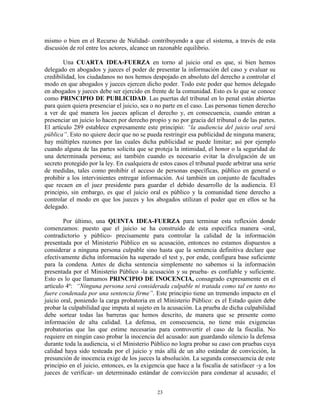 mismo o bien en el Recurso de Nulidad- contribuyendo a que el sistema, a través de esta
discusión de rol entre los actores, alcance un razonable equilibrio.

        Una CUARTA IDEA-FUERZA en torno al juicio oral es que, si bien hemos
delegado en abogados y jueces el poder de presentar la información del caso y evaluar su
credibilidad, los ciudadanos no nos hemos despojado en absoluto del derecho a controlar el
modo en que abogados y jueces ejercen dicho poder. Todo este poder que hemos delegado
en abogados y jueces debe ser ejercido en frente de la comunidad. Esto es lo que se conoce
como PRINCIPIO DE PUBLICIDAD. Las puertas del tribunal en lo penal están abiertas
para quien quiera presenciar el juicio, sea o no parte en el caso. Las personas tienen derecho
a ver de qué manera los jueces aplican el derecho y, en consecuencia, cuando entran a
presenciar un juicio lo hacen por derecho propio y no por gracia del tribunal o de las partes.
El artículo 289 establece expresamente este principio: “la audiencia del juicio oral será
pública”. Esto no quiere decir que no se pueda restringir esa publicidad de ninguna manera;
hay múltiples razones por las cuales dicha publicidad se puede limitar; así por ejemplo
cuando alguna de las partes solicita que se proteja la intimidad, el honor o la seguridad de
una determinada persona; así también cuando es necesario evitar la divulgación de un
secreto protegido por la ley. En cualquiera de estos casos el tribunal puede arbitrar una serie
de medidas, tales como prohibir el acceso de personas específicas, público en general o
prohibir a los intervinientes entregar información. Así también un conjunto de facultades
que recaen en el juez presidente para guardar el debido desarrollo de la audiencia. El
principio, sin embargo, es que el juicio oral es público y la comunidad tiene derecho a
controlar el modo en que los jueces y los abogados utilizan el poder que en ellos se ha
delegado.

        Por último, una QUINTA IDEA-FUERZA para terminar esta reflexión donde
comenzamos: puesto que el juicio se ha construido de esta específica manera -oral,
contradictorio y público- precisamente para controlar la calidad de la información
presentada por el Ministerio Público en su acusación, entonces no estamos dispuestos a
considerar a ninguna persona culpable sino hasta que la sentencia definitiva declare que
efectivamente dicha información ha superado el test y, por ende, configura base suficiente
para la condena. Antes de dicha sentencia simplemente no sabemos si la información
presentada por el Ministerio Público -la acusación y su prueba- es confiable y suficiente.
Esto es lo que llamamos PRINCIPIO DE INOCENCIA, consagrado expresamente en el
artículo 4º: “Ninguna persona será considerada culpable ni tratada como tal en tanto no
fuere condenada por una sentencia firme”. Este principio tiene un tremendo impacto en el
juicio oral, poniendo la carga probatoria en el Ministerio Público: es el Estado quien debe
probar la culpabilidad que imputa al sujeto en la acusación. La prueba de dicha culpabilidad
debe sortear todas las barreras que hemos descrito, de manera que se presente como
información de alta calidad. La defensa, en consecuencia, no tiene más exigencias
probatorias que las que estime necesarias para controvertir el caso de la fiscalía. No
requiere en ningún caso probar la inocencia del acusado: aun guardando silencio la defensa
durante toda la audiencia, si el Ministerio Público no logra probar su caso con pruebas cuya
calidad haya sido testeada por el juicio y más allá de un alto estándar de convicción, la
presunción de inocencia exige de los jueces la absolución. La segunda consecuencia de este
principio en el juicio, entonces, es la exigencia que hace a la fiscalía de satisfacer -y a los
jueces de verificar- un determinado estándar de convicción para condenar al acusado; el


                                              23
 