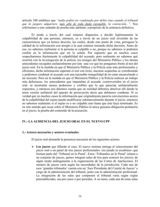 artículo 340 establece que “nadie podrá ser condenado por delito sino cuando el tribunal
que lo juzgare adquiriere, más allá de toda duda razonable, la convicción...”. Nos
referiremos a este estándar de prueba más adelante, a propósito de la sentencia definitiva.

        El modo a través del cual estamos dispuestos a decidir legítimamente la
culpabilidad de una persona, entonces, es a través de un juicio oral revestido de las
características que ya hemos descrito, las cuales, desde este punto de vista, persiguen la
calidad de la información con arreglo a la cual estamos tomando dicha decisión. Antes de
eso, no sabemos realmente si la persona es culpable o no, porque no sabemos si podemos
confiar en la información que así lo señala. Por supuesto que en muchos casos
sospecharemos fuertemente la culpabilidad del acusado, pero realmente no sabemos qué
ocurrirá con la investigación de la policía, los testigos del Ministerio Público y los demás
antecedentes recogidos unilateralmente por éste una vez que los pongamos frente al test del
juicio oral. En la medida en que el Ministerio Público y la Policía sean más profesionales y
eficientes, dicha información superará el test con éxito, nuestras sospechas se corroborarán
y podremos condenar al acusado con una razonable tranquilidad de no estar encarcelando a
un inocente. Pero en la medida en que el Ministerio Público y la Policía realicen un trabajo
más defectuoso, los antecedentes que imputaban al acusado -controvertidos en el juicio
oral- se mostrarán menos poderosos y creíbles que lo que parecían unilateralmente
expuestos, y entonces nos daremos cuenta que en realidad debemos absolver allí donde la
mera versión unilateral del aparato de persecución decía que debíamos condenar. Si es
verdad que en muchos casos la información que originalmente parecía convencernos acerca
de la culpabilidad del sujeto puede modificarse substancialmente durante el juicio, entonces
no sabemos realmente si el sujeto es o no culpable sino hasta que éste haya terminado. Es
en este sentido que recae sobre el Ministerio Público la única genuina obligación probatoria
en el juicio, la prueba del contenido de la acusación.


IV.- LA AUDIENCIA DEL JUICIO ORAL EN EL NUEVO CPP


1.- Actores necesarios y actores eventuales

       El juicio oral demanda la presencia necesaria de los siguientes actores:

        Los jueces que fallarán el caso. El nuevo sistema entrega el conocimiento del
         juicio oral a un panel de tres jueces profesionales -sin jurado ni escabinos- que
         forman parte del „Tribunal en lo Penal‟. Estos „Tribunales en lo Penal‟ reúnen a
         un conjunto de jueces, quines integran salas de tres para conocer los juicios, de
         algún modo análogamente a la organización de las Cortes de Apelaciones. El
         numero de jueces varia según las necesidades de la jurisdicción. Cada uno de
         esos „grandes tribunales‟ cuenta con un „Juez Presidente del Comité de Jueces‟ a
         cargo de la administración del tribunal, junto con la administración profesional.
         La integración de las salas que componen el tribunal varía según reglas
         preestablecidas, sea por casos o por períodos. A su turno, cada una de estas salas




                                              24
 