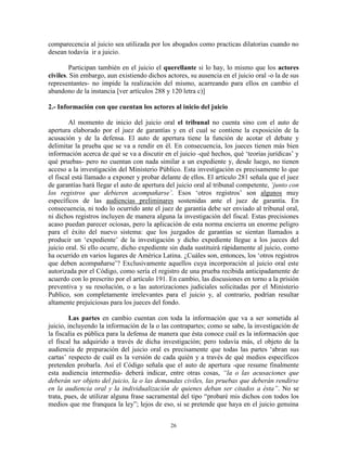 comparecencia al juicio sea utilizada por los abogados como practicas dilatorias cuando no
desean todavía ir a juicio.

        Participan también en el juicio el querellante si lo hay, lo mismo que los actores
civiles. Sin embargo, aun existiendo dichos actores, su ausencia en el juicio oral -o la de sus
representantes- no impide la realización del mismo, acarreando para ellos en cambio el
abandono de la instancia [ver artículos 288 y 120 letra c)]

2.- Información con que cuentan los actores al inicio del juicio

        Al momento de inicio del juicio oral el tribunal no cuenta sino con el auto de
apertura elaborado por el juez de garantías y en el cual se contiene la exposición de la
acusación y de la defensa. El auto de apertura tiene la función de acotar el debate y
delimitar la prueba que se va a rendir en él. En consecuencia, los jueces tienen más bien
información acerca de qué se va a discutir en el juicio -qué hechos, qué „teorías jurídicas‟ y
qué pruebas- pero no cuentan con nada similar a un expediente y, desde luego, no tienen
acceso a la investigación del Ministerio Público. Esta investigación es precisamente lo que
el fiscal está llamado a exponer y probar delante de ellos. El artículo 281 señala que el juez
de garantías hará llegar el auto de apertura del juicio oral al tribunal competente, „junto con
los registros que debieren acompañarse‟. Esos „otros registros‟ son algunos muy
específicos de las audiencias preliminares sostenidas ante el juez de garantía. En
consecuencia, ni todo lo ocurrido ante el juez de garantía debe ser enviado al tribunal oral,
ni dichos registros incluyen de manera alguna la investigación del fiscal. Estas precisiones
acaso puedan parecer ociosas, pero la aplicación de esta norma encierra un enorme peligro
para el éxito del nuevo sistema: que los juzgados de garantías se sientan llamados a
producir un „expediente‟ de la investigación y dicho expediente llegue a los jueces del
juicio oral. Si ello ocurre, dicho expediente sin duda sustituirá rápidamente al juicio, como
ha ocurrido en varios lugares de América Latina. ¿Cuáles son, entonces, los „otros registros
que deben acompañarse‟? Exclusivamente aquellos cuya incorporación al juicio oral este
autorizada por el Código, como sería el registro de una prueba recibida anticipadamente de
acuerdo con lo prescrito por el artículo 191. En cambio, las discusiones en torno a la prisión
preventiva y su resolución, o a las autorizaciones judiciales solicitadas por el Ministerio
Publico, son completamente irrelevantes para el juicio y, al contrario, podrían resultar
altamente prejuiciosas para los jueces del fondo.

         Las partes en cambio cuentan con toda la información que va a ser sometida al
juicio, incluyendo la información de la o las contrapartes; como se sabe, la investigación de
la fiscalía es pública para la defensa de manera que ésta conoce cuál es la información que
el fiscal ha adquirido a través de dicha investigación; pero todavía más, el objeto de la
audiencia de preparación del juicio oral es precisamente que todas las partes „abran sus
cartas‟ respecto de cuál es la versión de cada quién y a través de qué medios específicos
pretenden probarla. Así el Código señala que el auto de apertura -que resume finalmente
esta audiencia intermedia- deberá indicar, entre otras cosas, “la o las acusaciones que
deberán ser objeto del juicio, la o las demandas civiles, las pruebas que deberán rendirse
en la audiencia oral y la individualización de quienes deban ser citados a ésta”. No se
trata, pues, de utilizar alguna frase sacramental del tipo “probaré mis dichos con todos los
medios que me franquea la ley”; lejos de eso, si se pretende que haya en el juicio genuina


                                              26
 