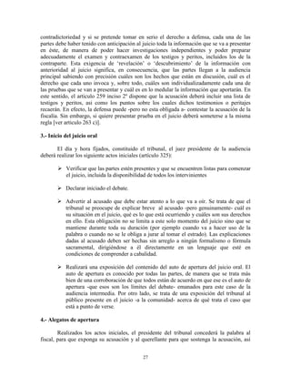contradictoriedad y si se pretende tomar en serio el derecho a defensa, cada una de las
partes debe haber tenido con anticipación al juicio toda la información que se va a presentar
en éste, de manera de poder hacer investigaciones independientes y poder preparar
adecuadamente el examen y contraexamen de los testigos y peritos, incluidos los de la
contraparte. Esta exigencia de „revelación‟ o „descubrimiento‟ de la información con
anterioridad al juicio significa, en consecuencia, que las partes llegan a la audiencia
principal sabiendo con precisión cuáles son los hechos que están en discusión, cuál es el
derecho que cada uno invoca y, sobre todo, cuáles son individualizadamente cada una de
las pruebas que se van a presentar y cuál es en lo medular la información que aportarán. En
este sentido, el articulo 259 inciso 2º dispone que la acusación deberá incluir una lista de
testigos y peritos, asi como los puntos sobre los cuales dichos testimonios o peritajes
recaerán. En efecto, la defensa puede -pero no esta obligada a- contestar la acusación de la
fiscalía. Sin embargo, si quiere presentar prueba en el juicio deberá someterse a la misma
regla [ver articulo 263 c)].

3.- Inicio del juicio oral

       El día y hora fijados, constituido el tribunal, el juez presidente de la audiencia
deberá realizar los siguiente actos iniciales (artículo 325):

        Verificar que las partes estén presentes y que se encuentren listas para comenzar
         el juicio, incluida la disponibilidad de todos los intervinientes

        Declarar iniciado el debate.

        Advertir al acusado que debe estar atento a lo que va a oír. Se trata de que el
         tribunal se preocupe de explicar breve al acusado -pero genuinamente- cuál es
         su situación en el juicio, qué es lo que está ocurriendo y cuáles son sus derechos
         en ello. Esta obligación no se limita a este solo momento del juicio sino que se
         mantiene durante toda su duración (por ejemplo cuando va a hacer uso de la
         palabra o cuando no se le obliga a jurar al tomar el estrado). Las explicaciones
         dadas al acusado deben ser hechas sin arreglo a ningún formalismo o fórmula
         sacramental, dirigiéndose a él directamente en un lenguaje que esté en
         condiciones de comprender a cabalidad.

        Realizará una exposición del contenido del auto de apertura del juicio oral. El
         auto de apertura es conocido por todas las partes, de manera que se trata más
         bien de una corroboración de que todos están de acuerdo en que ese es el auto de
         apertura -que esos son los límites del debate- emanados para este caso de la
         audiencia intermedia. Por otro lado, se trata de una exposición del tribunal al
         público presente en el juicio -a la comunidad- acerca de qué trata el caso que
         está a punto de verse.

4.- Alegatos de apertura

        Realizados los actos iniciales, el presidente del tribunal concederá la palabra al
fiscal, para que exponga su acusación y al querellante para que sostenga la acusación, así


                                             27
 