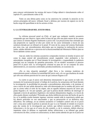 para conocer estrictamente las normas del nuevo Código deberá ir derechamente sobre el
capítulo IV y parcialmente sobre el III.

       Tanto en esta última parte como en las anteriores he centrado la atención en los
actores principales del juicio -tribunal, fiscal y defensa; por razones de espacio no me he
hecho cargo del querellante ni de los actores civiles.


I.- LA CENTRALIDAD DEL JUICIO ORAL


        La reforma procesal penal en Chile -al igual que cualquier modelo acusatorio
comparado que uno observe- opera sobre la base de que sólo una parte menor de las causas
que conoce el sistema llegarán finalmente a juicio oral. Las proyecciones han estimado que
una proporción no superior al diez por ciento de los casos terminarán a través de una
sentencia dictada por un tribunal en lo penal. El resto de las causas del sistema finalizarán
por otras vías, vgr. procedimientos abreviados que no importan la realización de juicios
orales, salidas alternativas o ejercicios de la discrecionalidad del Ministerio Público para no
llevar adelante ciertas causas.

       Aun así, todos los sistemas acusatorios comparados insisten en instalar al juicio oral
como la etapa central del procedimiento penal, negándole valor probatorio a los
antecedentes recogidos por el fiscal durante la investigación y resguardando la audiencia
principal con un conjunto de garantías procesales. En un modelo acusatorio el proceso
penal ES el juicio oral. La investigación criminal no pasa de ser un conjunto de actos
administrativos, en ocasiones controlados jurisdiccionalmente, en ocasiones no.

        ¿No es ésta situación paradojal? ¿Qué lleva a los sistemas modernos de
enjuiciamiento penal a afirmar la centralidad del juicio oral, a la vez que diseñarse de modo
que sólo una mínima porción de los casos de que conocen lleguen a él?

        Lo cierto es que el juicio oral determina intensamente lo que ocurre en todo otro
momento de la persecución penal: el trabajo de la policía, las actuaciones del fiscal durante
la investigación, la posibilidad de proceder a procedimientos abreviados o de terminar el
caso a través de una salida alternativa; todo está determinado por la sombra del juicio oral
que se cierne sobre el resto de las etapas, aún en aquella inmensa mayoría de casos que
jamás llegarán a él. Así por ejemplo, ¿por qué la policía decide inhibirse de interrogar al
imputado a través de apremios ilegítimos o de realizar allanamientos ilegales, si a través de
ellos puede obtener resultados? Pretender que dicha inhibición proviene del hecho de que la
ley se lo prohíba resulta bastante ingenuo, máxime cuando toda la experiencia señala que
los abusos policiales no son sancionados y que su persecución es en definitiva muy
dificultosa. Sin embargo, en un sistema acusatorio el verdadero control está en el juicio
oral: a muy poco andar la policía se percata de que va a ser llamada al estrado en el juicio
para dar cuenta de la investigación que realizó; que deberá reconocer en público las
infracciones a la ley que en el curso de ella cometió, o, de lo contrario, deberá observar
impotente cómo la defensa va sugiriendo dichas infracciones a un tribunal que podrá
convencerse de ellas y actuar en consecuencia; se dará cuenta además de que en el juicio no


                                              2
 