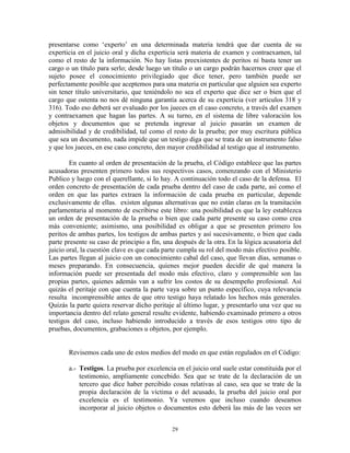presentarse como „experto‟ en una determinada materia tendrá que dar cuenta de su
experticia en el juicio oral y dicha experticia será materia de examen y contraexamen, tal
como el resto de la información. No hay listas preexistentes de peritos ni basta tener un
cargo o un título para serlo; desde luego un título o un cargo podrán hacernos creer que el
sujeto posee el conocimiento privilegiado que dice tener, pero también puede ser
perfectamente posible que aceptemos para una materia en particular que alguien sea experto
sin tener título universitario, que teniéndolo no sea el experto que dice ser o bien que el
cargo que ostenta no nos dé ninguna garantía acerca de su experticia (ver artículos 318 y
316). Todo eso deberá ser evaluado por los jueces en el caso concreto, a través del examen
y contraexamen que hagan las partes. A su turno, en el sistema de libre valoración los
objetos y documentos que se pretenda ingresar al juicio pasarán un examen de
admisibilidad y de credibilidad, tal como el resto de la prueba; por muy escritura pública
que sea un documento, nada impide que un testigo diga que se trata de un instrumento falso
y que los jueces, en ese caso concreto, den mayor credibilidad al testigo que al instrumento.

        En cuanto al orden de presentación de la prueba, el Código establece que las partes
acusadoras presenten primero todos sus respectivos casos, comenzando con el Ministerio
Publico y luego con el querellante, si lo hay. A continuación todo el caso de la defensa. El
orden concreto de presentación de cada prueba dentro del caso de cada parte, así como el
orden en que las partes extraen la información de cada prueba en particular, depende
exclusivamente de ellas. existen algunas alternativas que no están claras en la tramitación
parlamentaria al momento de escribirse este libro: una posibilidad es que la ley establezca
un orden de presentación de la prueba o bien que cada parte presente su caso como crea
más conveniente; asimismo, una posibilidad es obligar a que se presenten primero los
peritos de ambas partes, los testigos de ambas partes y así sucesivamente, o bien que cada
parte presente su caso de principio a fin, una después de la otra. En la lógica acusatoria del
juicio oral, la cuestión clave es que cada parte cumpla su rol del modo más efectivo posible.
Las partes llegan al juicio con un conocimiento cabal del caso, que llevan días, semanas o
meses preparando. En consecuencia, quienes mejor pueden decidir de qué manera la
información puede ser presentada del modo más efectivo, claro y comprensible son las
propias partes, quienes además van a sufrir los costos de su desempeño profesional. Así
quizás el peritaje con que cuenta la parte vaya sobre un punto específico, cuya relevancia
resulta incomprensible antes de que otro testigo haya relatado los hechos más generales.
Quizás la parte quiera reservar dicho peritaje al último lugar, y presentarlo una vez que su
importancia dentro del relato general resulte evidente, habiendo examinado primero a otros
testigos del caso, incluso habiendo introducido a través de esos testigos otro tipo de
pruebas, documentos, grabaciones u objetos, por ejemplo.


       Revisemos cada uno de estos medios del modo en que están regulados en el Código:

       a.- Testigos. La prueba por excelencia en el juicio oral suele estar constituida por el
           testimonio, ampliamente concebido. Sea que se trate de la declaración de un
           tercero que dice haber percibido cosas relativas al caso, sea que se trate de la
           propia declaración de la víctima o del acusado, la prueba del juicio oral por
           excelencia es el testimonio. Ya veremos que incluso cuando deseamos
           incorporar al juicio objetos o documentos esto deberá las más de las veces ser


                                             29
 