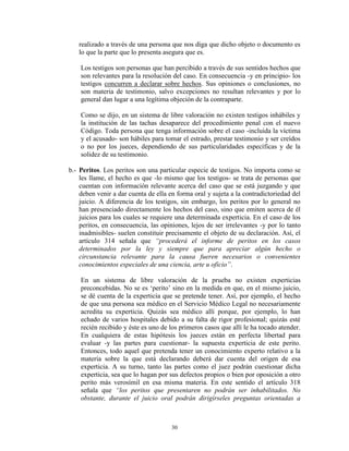 realizado a través de una persona que nos diga que dicho objeto o documento es
   lo que la parte que lo presenta asegura que es.

    Los testigos son personas que han percibido a través de sus sentidos hechos que
    son relevantes para la resolución del caso. En consecuencia -y en principio- los
    testigos concurren a declarar sobre hechos. Sus opiniones o conclusiones, no
    son materia de testimonio, salvo excepciones no resultan relevantes y por lo
    general dan lugar a una legítima objeción de la contraparte.

    Como se dijo, en un sistema de libre valoración no existen testigos inhábiles y
    la institución de las tachas desaparece del procedimiento penal con el nuevo
    Código. Toda persona que tenga información sobre el caso -incluida la víctima
    y el acusado- son hábiles para tomar el estrado, prestar testimonio y ser creídos
    o no por los jueces, dependiendo de sus particularidades específicas y de la
    solidez de su testimonio.

b.- Peritos. Los peritos son una particular especie de testigos. No importa como se
    les llame, el hecho es que -lo mismo que los testigos- se trata de personas que
    cuentan con información relevante acerca del caso que se está juzgando y que
    deben venir a dar cuenta de ella en forma oral y sujeta a la contradictoriedad del
    juicio. A diferencia de los testigos, sin embargo, los peritos por lo general no
    han presenciado directamente los hechos del caso, sino que emiten acerca de él
    juicios para los cuales se requiere una determinada experticia. En el caso de los
    peritos, en consecuencia, las opiniones, lejos de ser irrelevantes -y por lo tanto
    inadmisibles- suelen constituir precisamente el objeto de su declaración. Así, el
    artículo 314 señala que “procederá el informe de peritos en los casos
    determinados por la ley y siempre que para apreciar algún hecho o
    circunstancia relevante para la causa fueren necesarios o convenientes
    conocimientos especiales de una ciencia, arte u oficio”.

    En un sistema de libre valoración de la prueba no existen experticias
    preconcebidas. No se es „perito‟ sino en la medida en que, en el mismo juicio,
    se dé cuenta de la experticia que se pretende tener. Así, por ejemplo, el hecho
    de que una persona sea médico en el Servicio Médico Legal no necesariamente
    acredita su experticia. Quizás sea médico allí porque, por ejemplo, lo han
    echado de varios hospitales debido a su falta de rigor profesional; quizás esté
    recién recibido y éste es uno de los primeros casos que allí le ha tocado atender.
    En cualquiera de estas hipótesis los jueces están en perfecta libertad para
    evaluar -y las partes para cuestionar- la supuesta experticia de este perito.
    Entonces, todo aquel que pretenda tener un conocimiento experto relativo a la
    materia sobre la que está declarando deberá dar cuenta del origen de esa
    experticia. A su turno, tanto las partes como el juez podrán cuestionar dicha
    experticia, sea que lo hagan por sus defectos propios o bien por oposición a otro
    perito más verosímil en esa misma materia. En este sentido el artículo 318
    señala que “los peritos que presentaren no podrán ser inhabilitados. No
    obstante, durante el juicio oral podrán dirigírseles preguntas orientadas a



                                      30
 