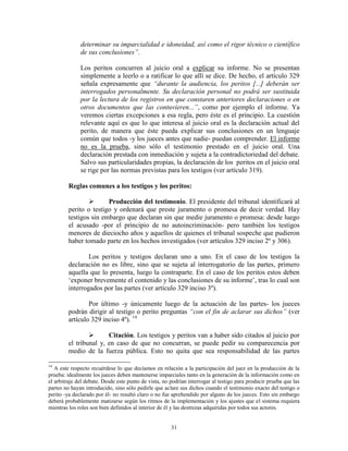 determinar su imparcialidad e idoneidad, así como el rigor técnico o científico
              de sus conclusiones”.

              Los peritos concurren al juicio oral a explicar su informe. No se presentan
              simplemente a leerlo o a ratificar lo que allí se dice. De hecho, el artículo 329
              señala expresamente que “durante la audiencia, los peritos [...] deberán ser
              interrogados personalmente. Su declaración personal no podrá ser sustituida
              por la lectura de los registros en que constaren anteriores declaraciones o en
              otros documentos que las contuvieren...”, como por ejemplo el informe. Ya
              veremos ciertas excepciones a esa regla, pero éste es el principio. La cuestión
              relevante aquí es que lo que interesa al juicio oral es la declaración actual del
              perito, de manera que éste pueda explicar sus conclusiones en un lenguaje
              común que todos -y los jueces antes que nadie- puedan comprender. El informe
              no es la prueba, sino sólo el testimonio prestado en el juicio oral. Una
              declaración prestada con inmediación y sujeta a la contradictoriedad del debate.
              Salvo sus particularidades propias, la declaración de los peritos en el juicio oral
              se rige por las normas previstas para los testigos (ver artículo 319).

         Reglas comunes a los testigos y los peritos:

                       Producción del testimonio. El presidente del tribunal identificará al
         perito o testigo y ordenará que preste juramento o promesa de decir verdad. Hay
         testigos sin embargo que declaran sin que medie juramento o promesa: desde luego
         el acusado -por el principio de no autoincriminación- pero también los testigos
         menores de dieciocho años y aquellos de quienes el tribunal sospeche que pudieron
         haber tomado parte en los hechos investigados (ver artículos 329 inciso 2º y 306).

                 Los peritos y testigos declaran uno a uno. En el caso de los testigos la
         declaración no es libre, sino que se sujeta al interrogatorio de las partes, primero
         aquella que lo presenta, luego la contraparte. En el caso de los peritos estos deben
         „exponer brevemente el contenido y las conclusiones de su informe‟, tras lo cual son
         interrogados por las partes (ver artículo 329 inciso 3º).

                 Por último -y únicamente luego de la actuación de las partes- los jueces
         podrán dirigir al testigo o perito preguntas “con el fin de aclarar sus dichos” (ver
         artículo 329 inciso 4º). 14

                       Citación. Los testigos y peritos van a haber sido citados al juicio por
         el tribunal y, en caso de que no concurran, se puede pedir su comparecencia por
         medio de la fuerza pública. Esto no quita que sea responsabilidad de las partes

14
   A este respecto recuérdese lo que decíamos en relación a la participación del juez en la producción de la
prueba: idealmente los jueces deben mantenerse imparciales tanto en la generación de la información como en
el arbitraje del debate. Desde este punto de vista, no podrían interrogar al testigo para producir prueba que las
partes no hayan introducido, sino sólo pedirle que aclare sus dichos cuando el testimonio exacto del testigo o
perito -ya declarado por él- no resultó claro o no fue aprehendido por alguno de los jueces. Esto sin embargo
deberá probablemente matizarse según los ritmos de la implementación y los ajustes que el sistema requiera
mientras los roles son bien definidos al interior de él y las destrezas adquiridas por todos sus actores.


                                                       31
 