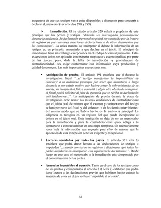 asegurarse de que sus testigos van a estar disponibles y dispuestos para concurrir a
declarar al juicio oral (ver artículos 298 y 299).

              Inmediación. El ya citado artículo 329 señala a propósito de este
principio que los peritos y testigos “deberán ser interrogados personalmente
durante la audiencia. Su declaración personal no podrá ser sustituida por la lectura
de registro en que constaren anteriores declaraciones o de otros documentos que
las contuvieran”. La única manera de incorporar al debate la información de un
testigos es, en principio, presentarlo a que declare en el juicio. El principio de
inmediación tiene sin embargo excepciones en el Código de cara al juicio oral. Estas
excepciones deben ser aplicadas con extrema suspicacia y excepcionalidad por parte
de los jueces, pues, dada la falta de inmediación -y generalmente de
contradictoriedad-, les exige conformarse con información cuya producción y
calidad desconocen. Las más importantes excepciones son:

          Anticipación de prueba. El artículo 191 establece que si durante la
           investigación fiscal “...el testigo manifestare la imposibilidad de
           concurrir a la audiencia principal por tener que ausentarse a larga
           distancia o por existir motivo que hiciere temer la sobreviniencia de su
           muerte, su incapacidad física o mental o algún otro obstáculo semejante,
           el fiscal podrá solicitar al juez de garantía que se reciba su declaración
           anticipadamente...”. La anticipación de prueba durante la etapa de
           investigación debe reunir las mismas condiciones de contradictoriedad
           que el juicio oral, de manera que el examen y contraexamen del testigo
           se hará por parte del fiscal y del defensor -o de los demás intervinientes-
           del mismo modo que se habría hecho en la audiencia principal. La
           diligencia es recogida en un registro fiel que puede incorporarse al
           debate en el juicio oral. Esta institución no deja de ser un menoscabo
           para la inmediación y para la contradictoriedad -pues obliga a la
           contraparte a contraexaminar en una etapa temprana, sin necesariamente
           tener toda la información que requería para ello- de manera que la
           aplicación de esta excepción debe ser exigente y excepcional.

          Lecturas acordadas por todas las partes. El artículo 331 letra b)
           establece que podrá darse lectura a las declaraciones de testigos o
           imputados “...cuando constaren en registros o dictámenes que todas las
           partes acordaren en incorporar, con aquiescencia del tribunal.”. Desde
           luego en este caso el menoscabo a la inmediación esta compensado por
           el consentimiento de las partes.

          Ausencias imputables al acusado. Tanto en el caso de los testigos como
           de los peritos y coimputados el artículo 331 letra c) establece que podrá
           darse lectura a las declaraciones previas que hubieren hecho cuando la
           ausencia de estos en el juicio fuere „imputable al acusado‟.




                                     32
 