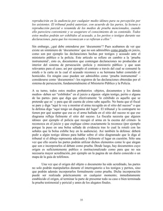 reproducirán en la audiencia por cualquier medio idóneo para su percepción por
los asistentes. El tribunal podrá autorizar, con acuerdo de las partes, la lectura o
reproducción parcial o resumida de los medios de prueba mencionados, cuando
ello pareciera conveniente y se asegurare el conocimiento de su contenido. Todos
estos medios podrán ser exhibidos al acusado, a los peritos o testigos durante sus
declaraciones, para que los reconozcan o se refieran a ellos”.

Sin embargo, ¿qué debe entenderse por „documento‟? Pues acabamos de ver que
existe un sinnúmero de „documentos‟ que no son admisibles como prueba en juicio,
como son por ejemplo las declaraciones hechas por testigos y acusado ante el
ministerio público o la policía. Este artículo se refiere en cambio a la „prueba
instrumental‟, esto es, documentos que contengan declaraciones no producidas al
interior del sistema de persecución -policía y ministerio público- y que sean
relevantes para el caso; así por ejemplo el contrato a través del cual se consumó la
estafa o la carta en la cual el acusado reconoce a su hermana haber cometido el
homicidio. En ningún caso pueden ser admisibles como „prueba instrumental‟ -
considerarse como „documentos‟- los registros de las declaraciones obtenidas por el
sistema de persecución, fundamentalmente el Ministerio Público y la Policía.

A su turno, todos estos medios probatorios -objetos, documentos y los demás
medios- deben ser “exhibidos” en el juicio a alguien -algún testigo, perito o alguna
de las partes- para que diga que efectivamente „lo exhibido es aquello que se
pretende que es‟ y para que dé cuenta de cómo sabe aquello. No basta que el fiscal
se pare y diga “aquí le voy a mostrar el arma recogida en el sitio del suceso” o que
la defensa diga “aquí tengo un diagrama del lugar”. El tribunal y la contraparte no
tienen por qué aceptar que esa es el arma hallada en el sitio del suceso ni que ese
diagrama refleja fielmente el sitio del suceso. La fiscalía necesita que alguien
idóneo -por ejemplo el policía que recogió el arma en la escena del crimen- la
reconozca en el juicio y que explique cómo exactamente la reconoce (por ejemplo
porque la puso en una bolsa sellada de evidencia tras lo cual la rotuló con las
señales que la bolsa exhibe hoy en la audiencia). Así también la defensa: deberá
pedir a algún testigo idóneo para hablar sobre el sitio diagramado que le diga al
tribunal si el dibujo representa adecuada y fielmente el lugar en cuestión. Sólo una
vez que ello ocurra las partes podrán utilizar dichos elementos como lo que alegan
que son e incorporarlos al debate como prueba. Desde luego, hay documentos cuyo
origen es suficientemente publico o institucionalizado como para que no sea
necesaria mayor acreditación, por ejemplo un la pagina de un diario conocido o un
mapa de la guía de teléfonos.

       Una vez que el origen del objeto o documento ha sido acreditado, las partes
no solo podrán manipularlos durante el interrogatorio a los testigos y peritos, sino
que podrán además incorporarlos formalmente como prueba. Dicha incorporación
puede ser realizada prácticamente en cualquier momento; inmediatamente
establecido el origen, al terminar la parte de presentar todo su caso o bien terminada
la prueba testimonial y pericial y antes de los alegatos finales.




                                      35
 