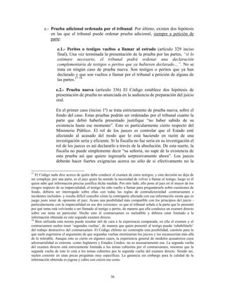 e.- Prueba adicional ordenada por el tribunal. Por último, existen dos hipótesis
            en las que el tribunal puede ordenar prueba adicional, siempre a petición de
            parte:

                 e.1.- Peritos o testigos vueltos a llamar al estrado (artículo 329 inciso
                 final). Una vez terminada la presentación de la prueba por las partes, “si lo
                 estimare necesario, el tribunal podrá ordenar una declaración
                 complementaria de testigos o peritos que ya hubieren declarado…”. No se
                 trata en ningún caso de prueba nueva. Son testigos o peritos que ya han
                 declarado y que son vueltos a llamar por el tribunal a petición de alguna de
                 las partes.17 18

                 e.2.- Prueba nueva (artículo 336) El Código establece dos hipótesis de
                 presentación de prueba no anunciada en la audiencia de preparación del juicio
                 oral.

                 En el primer caso (inciso 1º) se trata estrictamente de prueba nueva, sobre el
                 fondo del caso. Estas pruebas podrán ser ordenadas por el tribunal cuanto la
                 parte que debió haberla presentado justifique “no haber sabido de su
                 existencia hasta ese momento”. Esto es particularmente cierto respecto del
                 Ministerio Público. El rol de los jueces es controlar que el Estado esté
                 afectando al acusado del modo que lo está haciendo en razón de una
                 investigación seria y eficiente. Si la fiscalía no fue seria en su investigación el
                 rol de los jueces es así declararlo a través de la absolución. De esta suerte, la
                 fiscalía no puede simplemente decir “su señoría, no supe de la existencia de
                 esta prueba así que quiero ingresarla sorpresivamente ahora”. Los jueces
                 deberán hacer fuertes exigencias acerca no sólo de si efectivamente no la

17
   El Código nada dice acerca de quién debe conducir el examen de estos testigos, y esta decisión no deja de
ser compleja: por una parte, es el juez quien ha sentido la necesidad de volver a llamar al testigo, luego es él
quien sabe qué información precisa justifica dicha medida. Por otro lado, ello pone al juez en el mayor de los
riesgos respecto de su imparcialidad; el testigo ha sido vuelto a llamar para preguntársele sobre cuestiones de
fondo, debiera ser interrogado sobre ellas con todas las reglas de contradictoriedad -contraexamen e
incidentes incluidos- y resulta difícil concebir cómo la contraparte afectada con esa información sienta que es
juego justo tener de oponente al juez. Acaso una posibilidad más compatible con los principios del juicio -
particularmente con la imparcialidad en sus dos versiones- es que el tribunal señale a la parte que lo presentó
por qué tema está volviendo a ser llamado al testigo o perito, de manera que ella conduzca un examen directo
sobre ese tema en particular. Hecho esto el contraexamen es ineludible y debiera estar limitado a la
información obtenida en este segundo examen directo.
18
   Bien utilizada esta norma puede resultar útil de cara a la experiencia comparada; en ella el examen y el
contraexamen suelen tener „segundas vueltas‟, de manera que quien presentó al testigo pueda „rehabilitarlo‟
del trabajo destructivo del contraexamen. El Código chileno no contempla esta posibilidad, cuestión para la
que suele esgrimirse el argumento de que segundas vueltas eternizarían los juicios y los encarecerían más allá
de lo tolerable. Aunque esto es cierto en algunos casos, la experiencia general de modelos acusatorios cuya
adversarialidad es extrema -como Inglaterra y Estados Unidos- no es necesariamente esa. La segunda vuelta
del examen directo está estrictamente limitada a los temas cubiertos por el contraexamen, mientras que la
segunda vuelta de éste lo está a los temas cubiertos por la segunda vuelta del examen directo. Siendo así,
suelen consistir en unas pocas preguntas muy específicas. La ganancia sin embargo para la calidad de la
información obtenida es jugosa y cubre con creces ese costo.



                                                      36
 
