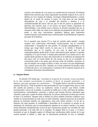 conocía, sino además de si no estuvo en condiciones de conocerla. El tribunal
              deberá tener presente que estará ingresando una prueba respecto de la cual la
              defensa no tuvo tiempo de trabajar, investigar independientemente y asumir
              dentro de su modo de encarar el juicio. Se trata pues de una facultad
              delicadísima de cara a la seriedad del derecho a defensa y a la
              contradictoriedad del juicio; del uso que le den los jueces se generarán las
              prácticas del sistema, pues si los jueces no hacen fuertes exigencias de
              admisibilidad a esta prueba nueva entonces la fiscalía entenderá que no es
              necesario abrir todas sus cartas en la audiencia de preparación del juicio oral;
              podrá -y será muy conveniente- guardarse algunas para ingresarlas
              sorpresivamente como prueba nueva minimizando la posibilidad de respuesta
              por parte de la defensa.

              En el segundo caso (inciso 2º) se trata de „prueba sobre prueba‟, cuando
              surgiere una controversia relacionada exclusivamente con la veracidad
              autenticidad o integridad de una prueba. El ejemplo paradigmático es el
              testigo que niega haber escrito la carta que se le exhibe o firmado el
              documento que se le muestra; en ese caso la parte que lo está
              contrainterrogando podrá pedir al juez autorización para ingresar el peritaje
              caligráfico si es que lo tiene -o tiempo para realizarlo si no cuenta con él- aun
              cuando dicho peritaje no haya sido anunciado en la audiencia de preparación
              del juicio oral. La razón detrás de esta norma es que no es razonable ni
              conveniente pedir a las partes que prevean todas las posibles ocasiones en
              que los testigos van a negar su firma, su letra, sus actos o en que simplemente
              van a mentir acerca de ellos. Además, no se trata realmente de pruebas sobre
              el fondo del caso y, en consecuencia, el perjuicio de la sorpresa respecto de la
              contraparte disminuye ostensiblemente.

6.- Alegatos finales

        El artículo 338 señala que “concluida la recepción de la prueba, el juez presidente
de la sala otorgará sucesivamente la palabra al fiscal, al acusador particular y al
defensor, para que expongan sus conclusiones…”. El alegato final es uno de los momentos
centrales del juicio. Toda la prueba ha sido presentada de cara al alegato final, pues es sólo
allí cuando por primera y única vez podremos „armar el puzzle‟ que hemos venido
construyendo a través de la prueba. La prueba no habla por sí sola; está llena de detalles,
inconsistencias, concordancias, versiones y matices que arrojan diversos elementos para
valorarla y para que, a partir de dicha valoración, los jueces construyan el relato que servirá
de base a la sentencia. Durante todo el debate los jueces habrán conocido evidencia cuyo
sentido no necesariamente ha sido claro en todo momento: algunas porciones de la prueba
parecen en principio detalles sin importancia, otras sólo tienen sentido a la luz de su
relación con otras pruebas; la credibilidad o descrédito de la evidencia se asienta en un
sinnúmero de elementos que no necesariamente apuntan en un mismo sentido y las partes
tienen diferentes interpretaciones acerca de qué conclusiones pueden ser extraídas de cada
prueba particular y de toda ella en su conjunto. El alegato final es el gran -y el único-
momento en que el abogado sugiere al tribunal qué conclusiones debe extraer de lo que
ocurrió durante el debate y, dado que la información producida en éste es múltiple,


                                              37
 