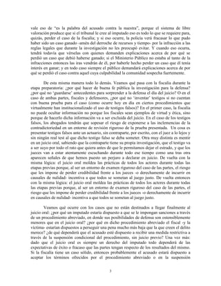 vale eso de “es la palabra del acusado contra la nuestra”, porque el sistema de libre
valoración produce que si el tribunal le cree al imputado eso es todo lo que se requiere para,
quizás, perder el caso de la fiscalía; y si eso ocurre, la policía verá fracasar lo que pudo
haber sido un caso ganado -amén del derroche de recursos y tiempo- por la infracción a las
reglas legales que durante la investigación no les preocupó evitar. Y cuando eso ocurra,
tendrá todavía que vérselas con quienes demanden explicaciones acerca de por qué se
perdió un caso que debió haberse ganado; si el Ministerio Público no estaba al tanto de la
infracciones entonces las iras vendrán de él, por haberle hecho perder un caso que él tenía
interés en ganar; y en todo caso siempre el público demandará explicaciones acerca de por
qué se perdió el caso contra aquel cuya culpabilidad la comunidad sospecha fuertemente.

        De esta misma manera todo lo demás. Veamos qué pasa con la fiscalía durante la
etapa preparatoria: ¿por qué hacer de buena fe pública la investigación para la defensa?
¿por qué no „guardarse‟ antecedentes para sorprender a la defensa el día del juicio? O en el
caso de ambas partes, fiscales y defensores, ¿por qué no „inventar‟ testigos si no cuentan
con buena prueba para el caso (como ocurre hoy en día en ciertos procedimientos que
virtualmente han institucionalizado el uso de testigos falsos)? En el primer caso, la fiscalía
no puede ocultar información no porque los fiscales sean ejemplos de virtud y ética, sino
porque de hacerlo dicha información va a ser excluida del juicio. En el caso de los testigos
falsos, los abogados tendrán que sopesar el riesgo de exponerse a las inclemencias de la
contradictoriedad en un entorno de revisión riguroso de la prueba presentada. Un cosa es
presentar testigos falsos ante un actuario, sin contraparte, por escrito, con el juez a lo lejos y
sin ningún real test al que dicho testigo falso se deba someter. Otra muy distinta es mentir
en un juicio oral, sabiendo que la contraparte tiene su propia investigación, que el testigo va
a ser suyo por todo el rato que quiera antes de que le permitamos dejar el estrado, y que los
jueces van a estar atentamente escuchando durante todo ese tiempo como una tras otra
aparecen señales de que hemos puesto un perjuro a declarar en juicio. De vuelta con la
misma lógica: el juicio oral moldea las prácticas de todos los actores durante todas las
etapas previas porque, al ser un entorno de examen riguroso del caso de las partes, el riesgo
que les impone de perder credibilidad frente a los jueces -o derechamente de incurrir en
causales de nulidad- incentiva a que todos se sometan al juego justo. De vuelta entonces
con la misma lógica: el juicio oral moldea las prácticas de todos los actores durante todas
las etapas previas porque, al ser un entorno de examen riguroso del caso de las partes, el
riesgo que les impone de perder credibilidad frente a los jueces -o derechamente de incurrir
en causales de nulidad- incentiva a que todos se sometan al juego justo.

        Veamos qué ocurre con los casos que no están destinados a llegar finalmente al
juicio oral: ¿por qué un imputado estaría dispuesto a que se le impongan sanciones a través
de un procedimiento abreviado, en donde sus posibilidades de defensa son ostensiblemente
menores que en el juicio oral? ¿por qué en dicho procedimiento abreviado el fiscal -y la
víctima- estarían dispuestos a perseguir una pena mucho más baja que la que creen el delito
merece? ¿de qué dependerá que el acusado esté dispuesto a recibir una medida restrictiva a
través de la suspensión condicional del procedimiento, sin juicio previo? Una vez más:
dado que el juicio oral es siempre un derecho del imputado todo dependerá de las
expectativas de éxito o fracaso que las partes tengan respecto de los resultados del mismo.
Si la fiscalía tiene un caso sólido, entonces probablemente el acusado estará dispuesto a
aceptar los términos ofrecidos por el procedimiento abreviado o en la suspensión


                                                3
 