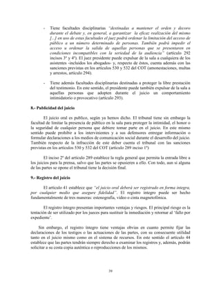 -   Tiene facultades disciplinarias “destinadas a mantener el orden y decoro
           durante el debate y, en general, a garantizar la eficaz realización del mismo
           [...] en uso de estas facultades el juez podrá ordenar la limitación del acceso de
           público a un número determinado de personas. También podrá impedir el
           acceso u ordenar la salida de aquellas personas que se presentaren en
           condiciones incompatibles con la seriedad de la audiencia” (artículo 292
           incisos 3º y 4º). El juez presidente puede expulsar de la sala a cualquiera de los
           asistentes -incluidos los abogados- y, respecto de éstos, cuenta además con las
           sanciones previstas en los artículos 530 y 532 del COT (amonestaciones, multas
           y arrestos, artículo 294).

       -   Tiene además facultades disciplinarias destinadas a proteger la libre prestación
           del testimonio. En este sentido, el presidente puede también expulsar de la sala a
           aquellas personas que adopten durante el juicio un comportamiento
           intimidatorio o provocativo (artículo 293).

8.- Publicidad del juicio

        El juicio oral es publico, según ya hemos dicho. El tribunal tiene sin embargo la
facultad de limitar la presencia de público en la sala para proteger la intimidad, el honor o
la seguridad de cualquier persona que debiere tomar parte en el juicio. En este mismo
sentido puede prohibir a los intervinientes y a sus defensores entregar información o
formular declaraciones a los medios de comunicación social durante el desarrollo del juicio.
También respecto de la infracción de este deber cuenta el tribunal con las sanciones
previstas en los artículos 530 y 532 del COT (artículo 289 inciso 1º)

        El inciso 2º del artículo 289 establece la regla general que permita la entrada libre a
los juicios para la prensa, salvo que las partes se opusieren a ello. Con todo, aun si alguna
de las partes se opone el tribunal tiene la decisión final.

9.- Registro del juicio

      El artículo 41 establece que “el juicio oral deberá ser registrado en forma integra,
por cualquier medio que asegure fidelidad”. El registro íntegro puede ser hecho
fundamentalmente de tres maneras: estenografía, video o cinta magnetofónica.

        El registro íntegro presentan importantes ventajas y riesgos. El principal riesgo es la
tentación de ser utilizado por los jueces para sustituir la inmediación y retornar al „fallo por
expediente‟.

     Sin embargo, el registro íntegro tiene ventajas obvias en cuanto permite fijar las
declaraciones de los testigos o las actuaciones de las partes, con su consecuente utilidad
tanto en el juicio mismo como en el sistema de recursos. En este sentido el artículo 44
establece que las partes tendrán siempre derecho a examinar los registros y, además, podrán
solicitar a su costa copia auténtica o reproducciones de los mismos.




                                              39
 