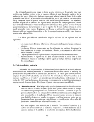 La principal cuestión que surge en torno a esto, entonces, es de carácter más bien
político que jurídico: ¿cómo evitar el riesgo evidente de que, habiendo registros de la
audiencia, los jueces fallen sobre dichos registros y no sobre el recuerdo fresco de la prueba
producida en el juicio? ¿Cómo evitar que -sabiendo los jueces que contarán con un registro
fiel y completo- dejen de prestar atención a los sucesos del juicio mismo? Por supuesto,
mientras mayor sea la fidelidad del registro tanto mayores sus ventajas prácticas y tanta
más intensa la tentación de burlar la inmediación a través de ellos. Quizás la única realidad
que contrarreste esta fuerte tentación es que el registro fiel de cada mañana o tarde de juicio
puede acumular varios cientos de páginas, por lo que su utilización generalizada por los
jueces tendría un impacto insostenible en los tiempos estimados razonables para alcanzar
una decisión sobre el fallo.

       Las ideas que deberían consolidarse respecto del uso de los registros son los
siguientes:

       - Los jueces nunca debieran fallar sobre información de la que no tengan imágenes
          directas.
       - Los jueces debieran comprender que la utilización de registros disminuye la
          intervención de su propio razonamiento y limita, en consecuencia, el rol que
          están llamados a cumplir.
       - La principal función del registro debiera ser posibilitar el sistema de recursos.
       - Adicionalmente, el registro es útil para acceder durante el juicio a tal o cual
          afirmación precisa de un testigo o perito y para el trabajo diario de las partes en
          los juicios largos.

9.- Fallo inmediato y sentencia

        Terminados los alegatos finales, el tribunal otorgará la palabra al acusado para que
manifieste lo que estimare pertinente. A continuación se declarará cerrado el debate y los
jueces estarán en condiciones de fallar el caso. El artículo 339 señala que “inmediatamente
después de clausurado el debate, los miembros del tribunal que hubieren asistido a él
pasarán a deliberar en privado”. Los acuerdos del tribunal del juicio oral se rigen por las
reglas del COT para las Cortes de Apelaciones; en consecuencia, la decisión se alcanza con
simple mayoría de votos dentro del tribunal. Algunos comentarios acerca del fallo:

        “Inmediatamente”. El Código exige que los jueces resuelvan inmediatamente
         una vez cerrado el debate. Esto no quiere decir que no deban tomarse el tiempo
         de deliberación que requieran hasta alcanzar una decisión. La cuestión es que los
         jueces deben resolver con arreglo al recuerdo fresco de lo que acaban de percibir
         con inmediación en la audiencia. Deben en consecuencia abocarse a alcanzar
         una decisión sin conocer ningún otro asunto en el intertanto, de modo que no
         haya duda alguna acerca de que están fallando en consideración a la prueba del
         juicio y no, en cambio, con información de otro caso.

           Una vez adoptada una decisión por el tribunal, “la sentencia definitiva [...]
           deberá ser pronunciada en la audiencia respectiva”. Se trata nada más de la
           decisión acerca de la condena o absolución, acompañada de los fundamentos


                                              40
 