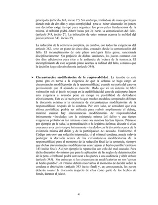 principales (artículo 343, inciso 1º). Sin embargo, tratándose de casos que hayan
   durado más de dos días y cuya complejidad -pese a haber alcanzado los jueces
   una decisión- exige tiempo para organizar los principales fundamentos de la
   misma, el tribunal podrá diferir hasta por 24 horas la comunicación del fallo.
   (artículo 343, inciso 2º). La infracción de estas normas acarrea la nulidad del
   juicio (artículo 343, inciso 3º).

   La redacción de la sentencia completa, en cambio, con todas las exigencias del
   artículo 342, tiene un plazo de cinco días, contados desde la comunicación del
   fallo. El incumplimiento de este plazo configura falta grave, sancionada
   disciplinariamente. Sin perjuicio de dichas sanciones, los jueces contaran con
   dos días adicionales para citar a la audiencia de lectura de la sentencia. El
   incumplimiento de este segundo plazo acarrea la nulidad del fallo, a menos que
   la decisión haya sido absolutoria (artículo 344).


 Circunstancias modificatorias de la responsabilidad. La tensión en este
  punto gira en torno a la exigencia de que la defensa se haga cargo de
  circunstancias modificatorias de la responsabilidad, cuando su teoría del caso es
  precisamente que el acusado es inocente. Dado que en un sistema de libre
  valoración todo el juicio se juega en la credibilidad del caso de cada parte, hacer
  esta exigencia a acusado pone en riesgo su posibilidad de defenderse
  efectivamente. Esta es la razón por la que muchos modelos comparados difieren
  la discusión relativa a la existencia de circunstancias modificatorias de la
  responsabilidad después de la condena. Por otro lado, se consideró que esta
  ultima posibilidad podría ser utilizada para reabrir ampliamente el debate,
  máxime cuando hay circunstancias modificatorias de responsabilidad
  íntimamente vinculadas con la existencia misma del delito y que tienen
  exigencias probatorias tan intensas como los mismos hechos típicos. Piénsese
  por ejemplo en la saña, la premeditación o la legitima defensa; discutir si ellas
  concurren esta casi siempre íntimamente vinculado con la discusión acerca de la
  existencia misma del delito y de la participación del acusado. Finalmente, el
  Código opto por una solución intermedia; si el tribunal condena, puede todavía
  postergar la decisión acerca de las circunstancias modificatorias de la
  responsabilidad para el momento de la redacción final de la sentencia, siempre
  que dichas circunstancias modificatorias sean „ajenas al hecho punible‟ (artículo
  343 inciso final). Así por ejemplo la reparación con celo del mal causado. Para
  dicha discusión -lo mismo que para la aplicación de las reglas de determinación
  de la pena- el tribunal podrá convocar a las partes a una audiencia y abrir debate
  (artículo 345). Sin embargo, si las circunstancias modificatorias no son „ajenas
  al hecho punible‟, el tribunal deberá resolverlas al momento de decidir sobre la
  condena o absolución (artículo 343 inciso final) y, en consecuencia, las partes
  deberán asumir la discusión respecto de ellas como parte de los hechos de
  fondo, durante el juicio.




                                     41
 