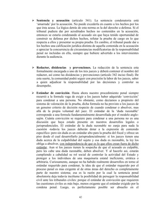  Sentencia y acusación (artículo 341). La sentencia condenatoria está
  „amarrada‟ por la acusación. No puede excederla en cuanto a los hechos por los
  que ésta acusa. La lógica detrás de esta norma es la del derecho a defensa. Si el
  tribunal pudiera dar por acreditados hechos no contenidos en la acusación,
  entonces se estaría condenando al acusado sin que haya tenido oportunidad de
  construir su defensa por dichos hechos, refutar la prueba de cargo en lo que
  respecta a ellos y presentar su propia prueba. En cambio, el tribunal puede dar a
  los hechos una calificación jurídica distinta de aquella contenida en la acusación
  o apreciar la concurrencia de circunstancias modificatorias de la responsabilidad
  penal no incluidas en ella, siempre que hubiere advertido a los intervinientes
  durante la audiencia.


 Redactor, disidencias y prevenciones. La redacción de la sentencia esta
  formalmente encargada a uno de los tres jueces y deberá contener el nombre del
  redactor, así como las disidencias y prevenciones (artículo 342 inciso final). De
  esta suerte, la comunidad podrá seguir con precisión la labor de los jueces, saber
  a quien adjudicar la responsabilidad por las decisiones y controlar su
  desempeño.

 Estándar de convicción. Hasta ahora nuestro procedimiento penal siempre
  recurrió a la formula vaga de exigir a los jueces haber adquirido „convicción‟
  para condenar a una persona. No obstante, como decíamos a propósito del
  sistema de valoración de la prueba, dicha formula no ha provisto a los jueces de
  un genuino criterio de decisión respecto de cuando condenar o absolver, mas
  allá de la propia voluntad del juez. El estándar de la „duda razonable‟
  corresponde a una formula fundamentalmente desarrollada por el modelo anglo-
  sajón. Cuánta convicción se requiere para condenar a una persona no es una
  discusión que haya estado presente en nuestros desarrollos legales o
  jurisprudenciales. El estándar de la duda razonable no zanja para nada la
  cuestión -todavía los jueces deberán dotar a la expresión de contenido
  específico- pero sin duda es un estándar alto para la prueba del fiscal y ofrece un
  piso desde el cual desarrollarlo jurisprudencialmente: si los jueces tienen una
  duda acerca de la culpabilidad del sujeto y esa duda es razonable, la ley los
  obliga a absolver, con independencia de que es lo que ellos crean fuera de dicho
  estándar. Aun si los jueces tienen la sospecha de que el acusado es culpable,
  pero les cabe una duda razonable, deben absolver. Y al hacerlo así, estarán
  cumpliendo a cabalidad su rol social de controlar la actividad del Estado y
  proteger a los individuos de una maquinaria estatal ineficiente, errática o
  arbitraria. Curiosamente, aunque no ha habido realmente desarrollos en torno al
  estándar requerido para condenar, la idea de que el estándar requerido por el
  proceso penal es mas exigente al de otras áreas del derecho es completamente
  parte de nuestro sistema; esa es la razón por la cual la sentencia penal
  absolutoria deja todavía incólume la posibilidad de perseguir la responsabilidad
  civil ante los tribunales civiles: porque el estándar de convicción que requieren
  las cuestiones civiles es más bajo, menos exigente que el estándar exigido por la
  condena penal. Luego, es perfectamente posible ser absuelto en el


                                     42
 