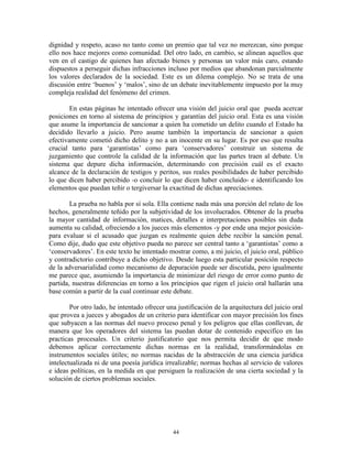 dignidad y respeto, acaso no tanto como un premio que tal vez no merezcan, sino porque
ello nos hace mejores como comunidad. Del otro lado, en cambio, se alinean aquellos que
ven en el castigo de quienes han afectado bienes y personas un valor más caro, estando
dispuestos a perseguir dichas infracciones incluso por medios que abandonan parcialmente
los valores declarados de la sociedad. Este es un dilema complejo. No se trata de una
discusión entre „buenos‟ y „malos‟, sino de un debate inevitablemente impuesto por la muy
compleja realidad del fenómeno del crimen.

        En estas páginas he intentado ofrecer una visión del juicio oral que pueda acercar
posiciones en torno al sistema de principios y garantías del juicio oral. Esta es una visión
que asume la importancia de sancionar a quien ha cometido un delito cuando el Estado ha
decidido llevarlo a juicio. Pero asume también la importancia de sancionar a quien
efectivamente cometió dicho delito y no a un inocente en su lugar. Es por eso que resulta
crucial tanto para „garantistas‟ como para „conservadores‟ construir un sistema de
juzgamiento que controle la calidad de la información que las partes traen al debate. Un
sistema que depure dicha información, determinando con precisión cuál es el exacto
alcance de la declaración de testigos y peritos, sus reales posibilidades de haber percibido
lo que dicen haber percibido -o concluir lo que dicen haber concluido- e identificando los
elementos que puedan teñir o tergiversar la exactitud de dichas apreciaciones.

        La prueba no habla por sí sola. Ella contiene nada más una porción del relato de los
hechos, generalmente teñido por la subjetividad de los involucrados. Obtener de la prueba
la mayor cantidad de información, matices, detalles e interpretaciones posibles sin duda
aumenta su calidad, ofreciendo a los jueces más elementos -y por ende una mejor posición-
para evaluar si el acusado que juzgan es realmente quien debe recibir la sanción penal.
Como dije, dudo que este objetivo pueda no parece ser central tanto a „garantistas‟ como a
„conservadores‟. En este texto he intentado mostrar como, a mi juicio, el juicio oral, público
y contradictorio contribuye a dicho objetivo. Desde luego esta particular posición respecto
de la adversarialidad como mecanismo de depuración puede ser discutida, pero igualmente
me parece que, asumiendo la importancia de minimizar del riesgo de error como punto de
partida, nuestras diferencias en torno a los principios que rigen el juicio oral hallarán una
base común a partir de la cual continuar este debate.

        Por otro lado, he intentado ofrecer una justificación de la arquitectura del juicio oral
que provea a jueces y abogados de un criterio para identificar con mayor precisión los fines
que subyacen a las normas del nuevo proceso penal y los peligros que ellas conllevan, de
manera que los operadores del sistema las puedan dotar de contenido especifico en las
practicas procesales. Un criterio justificatorio que nos permita decidir de que modo
debemos aplicar correctamente dichas normas en la realidad, transformándolas en
instrumentos sociales útiles; no normas nacidas de la abstracción de una ciencia jurídica
intelectualizada ni de una poesía jurídica irrealizable; normas hechas al servicio de valores
e ideas políticas, en la medida en que persiguen la realización de una cierta sociedad y la
solución de ciertos problemas sociales.




                                              44
 