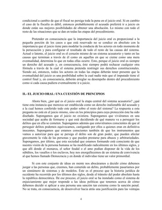 condicional a cambio de que el fiscal no persiga toda la pena en el juicio oral. Si en cambio
el caso de la fiscalía es débil, entonces probablemente el acusado preferirá ir a juicio en
donde están sus mejores posibilidades de obtener una absolución. Lo mismo con todo el
resto de las situaciones que se dan en todas las etapas del procedimiento.

       Pretender en consecuencia que la importancia del juicio oral es proporcional a la
pequeña porción de los casos a que está reservado no se condice en absoluto con la
importancia que el juicio tiene para modelar la conducta de los actores en todo momento de
la persecución y para configurar el resultado de todo el resto de las causas del sistema.
Actual o latente, el juicio oral es el corazón mismo de un sistema acusatorio y tanto en las
causas que terminan a través de él como en aquellas en que se cierne como una mera
eventualidad, determina lo que en todas ellas ocurre. Esto, porque el juicio oral es siempre
un derecho del acusado y, en consecuencia, éste siempre podrá rechazar cualquier otra
fórmula a través de la cual el sistema pretenda restringir sus derechos constitucionales.
Siendo así, entonces, todos los actores en todas las etapas deberán tener presente que la
eventualidad del juicio es una posibilidad sobre la cual nadie más que el imputado tiene el
control final y, en consecuencia, deberán arreglar su desempeño dentro del procedimiento
como si cada causa pudiera eventualmente ir a juicio.


II.- EL JUICIO ORAL: UNA CUESTIÓN DE PRINCIPIOS

        Ahora bien, ¿por qué es el juicio oral la etapa central del sistema acusatorio? ¿qué
tiene esta instancia que merezca ser establecida como un derecho inalienable del acusado y
a la cual hemos conferido todo este poder sobre el resto del sistema? La respuesta a esta
pregunta no está en el juicio mismo, sino en los principios para cuya protección éste ha sido
diseñado. Supongamos que el juicio no existiera. Supongamos que viviéramos en una
sociedad que acaba de formarse y que está decidiendo de qué manera va a perseguir los
delitos que en ella se cometen. Supongamos además que estuviéramos conscientes de que al
perseguir delitos podemos equivocarnos, castigando por ellos a quienes eran en definitiva
inocentes. Supongamos que estamos conscientes también de que los instrumentos que
vamos a autorizar para que se persiga el delito son de gran poder, que pueden afectar
gravemente la vida de las personas y que pueden prestarse para abusos y arbitrariedades.
Supongamos, por último, que esta sociedad que estamos formando está consciente de que
nuestra visión de la persona humana se ha modificado radicalmente en los últimos siglos, y
que allí donde el monarca, el señor feudal o el amo podían disponer de la vida de los
súbditos, los vasallos o los esclavos, hoy nos enorgullecemos de un sistema de convivencia
al que hemos llamado Democracia y en donde el individuo tiene un valor primordial.

        Si con este conjunto de ideas en mente nos abocáramos a decidir cómo debemos
juzgar a las personas que, creemos, han cometido un delito, probablemente pasaríamos por
un sinnúmero de sistemas y de modelos. Éste es el proceso que la historia jurídica de
occidente ha recorrido por los últimos dos siglos, desde el tránsito del poder absoluto hasta
la república democrática. De ese proceso, el juicio oral se ha instalado como el sistema de
enjuiciamiento que mejor responde a las ideas políticas que tenemos acerca de cómo
debemos decidir si aplicar a una persona una sanción tan extrema como la sanción penal.
No se trata, en consecuencia, de desenvolver hacia atrás una justificación para las ventajas


                                             4
 