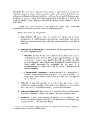 o bondades del juicio oral. Se trata, en cambio, de que si discutiéramos en una posición
fundacional acerca de cómo protegemos ciertos valores en los que la Democracia cree
profundamente llegaríamos finalmente al juicio oral como el mejor método de juzgamiento
de delitos, tal como la cultura democrática occidental de hecho hizo a lo largo de los
pasados dos siglos. Volveré sobre esta afirmación en algunas páginas más para revisar su
justificación.

       ¿Cuáles son esas ideas-fuerza cuya protección, según dije, llegaríamos
inevitablemente a reclamar de nuestro sistema de juzgamiento penal?

        Dichas ideas-fuerza son las siguientes2:

         Imparcialidad. El juicio exige ser resuelto por alguien que no tenga
          compromisos ni credibilidades preconcebidas para ninguna de las partes, y que
          haya sido capaz de garantizar para todas ellas un entorno de juego justo durante
          el debate.


         Principio de la inmediación. La prueba debe ser directamente percibida por
          los jueces, de primera mano.

              Oralidad. Se trata de una idea al servicio de la inmediación y de la
               contradictoriedad: las personas deben declarar espontáneamente, en base a
               su memoria y a través de la palabra, de modo que puedan ser oídas
               directamente por los jueces. Sin perjuicio de que hay lecturas permitidas, la
               lectura daña severamente la inmediación de los jueces y la
               contradictoriedad. La mera lectura „oral‟ de escritos o declaraciones no
               constituye oralidad.

              Concentración y continuidad. También al servicio de la inmediación, la
               audiencia debe desarrollarse de principio a fin en una sola unidad. Esa
               unidad puede durar una hora o una semana, pero debe verse toda la prueba
               de una sola vez.

         Principio de contradictoriedad. En un entorno de juego justo, el juicio
          implica que las partes puedan realizar toda la actividad que esté a su alcance
          para controvertir el caso de la contraparte y presentar su propio caso.

         Principio de inocencia. Sólo a través de la sentencia definitiva el sistema está
          dispuesto a considerar culpable a una persona y a tratarlo en consecuencia.

         Publicidad. El juicio debe realizarse en presencia de la comunidad. Toda
          persona tiene derecho a presenciar el juicio y a observar de qué manera jueces y
          abogados ejercen su labor dentro del tribunal.

2
 Cada uno de estos principios tiene excepciones y matices que ya explicaremos más adelante. Lo importante
en esta parte es asentar las ideas que subyacen a ellos.


                                                    5
 