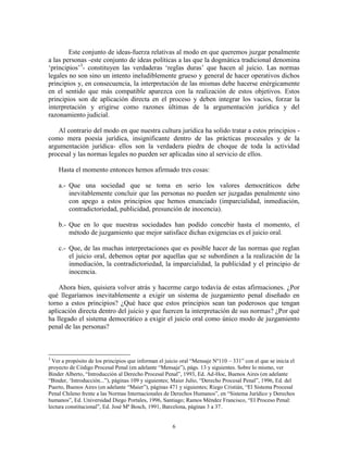 Este conjunto de ideas-fuerza relativas al modo en que queremos juzgar penalmente
a las personas -este conjunto de ideas políticas a las que la dogmática tradicional denomina
„principios‟3- constituyen las verdaderas „reglas duras‟ que hacen al juicio. Las normas
legales no son sino un intento ineludiblemente grueso y general de hacer operativos dichos
principios y, en consecuencia, la interpretación de las mismas debe hacerse enérgicamente
en el sentido que más compatible aparezca con la realización de estos objetivos. Estos
principios son de aplicación directa en el proceso y deben integrar los vacíos, forzar la
interpretación y erigirse como razones últimas de la argumentación jurídica y del
razonamiento judicial.

   Al contrario del modo en que nuestra cultura jurídica ha solido tratar a estos principios -
como mera poesía jurídica, insignificante dentro de las prácticas procesales y de la
argumentación jurídica- ellos son la verdadera piedra de choque de toda la actividad
procesal y las normas legales no pueden ser aplicadas sino al servicio de ellos.

    Hasta el momento entonces hemos afirmado tres cosas:

    a.- Que una sociedad que se toma en serio los valores democráticos debe
        inevitablemente concluir que las personas no pueden ser juzgadas penalmente sino
        con apego a estos principios que hemos enunciado (imparcialidad, inmediación,
        contradictoriedad, publicidad, presunción de inocencia).

    b.- Que en lo que nuestras sociedades han podido concebir hasta el momento, el
        método de juzgamiento que mejor satisface dichas exigencias es el juicio oral.

    c.- Que, de las muchas interpretaciones que es posible hacer de las normas que reglan
        el juicio oral, debemos optar por aquellas que se subordinen a la realización de la
        inmediación, la contradictoriedad, la imparcialidad, la publicidad y el principio de
        inocencia.

    Ahora bien, quisiera volver atrás y hacerme cargo todavía de estas afirmaciones. ¿Por
qué llegaríamos inevitablemente a exigir un sistema de juzgamiento penal diseñado en
torno a estos principios? ¿Qué hace que estos principios sean tan poderosos que tengan
aplicación directa dentro del juicio y que fuercen la interpretación de sus normas? ¿Por qué
ha llegado el sistema democrático a exigir el juicio oral como único modo de juzgamiento
penal de las personas?



3
  Ver a propósito de los principios que informan el juicio oral “Mensaje Nº110 – 331” con el que se inicia el
proyecto de Código Procesal Penal (en adelante “Mensaje”), págs. 13 y siguientes. Sobre lo mismo, ver
Binder Alberto, “Introducción al Derecho Procesal Penal”, 1993, Ed. Ad-Hoc, Buenos Aires (en adelante
“Binder, „Introducción...”), páginas 109 y siguientes; Maier Julio, “Derecho Procesal Penal”, 1996, Ed. del
Puerto, Buenos Aires (en adelante “Maier”), páginas 471 y siguientes; Riego Cristián, “El Sistema Procesal
Penal Chileno frente a las Normas Internacionales de Derechos Humanos”, en “Sistema Jurídico y Derechos
humanos”, Ed. Universidad Diego Portales, 1996, Santiago; Ramos Méndez Francisco, “El Proceso Penal:
lectura constitucional”, Ed. José Mª Bosch, 1991, Barcelona, páginas 3 a 37.


                                                      6
 