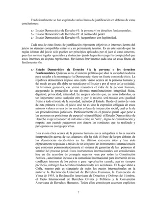 Tradicionalmente se han esgrimido varias líneas de justificación en defensa de estas
conclusiones:

       a.- Estado Democrático de Derecho #1: la persona y los derechos fundamentales.
       b.- Estado Democrático de Derecho #2: el control del poder
       c.- Estado Democrático de Derecho #3: juzgamiento con legitimidad.

        Cada una de estas líneas de justificación representa objetivos e intereses dentro del
juicio no siempre compatibles entre si y en permanente tensión. Es en este sentido que las
reglas últimas del juicio sólo pueden ser principios aplicados por el juez al caso concreto,
pues las normas legales -generales y abstractas- jamás lograrán recoger la complejidad que
estos intereses en disputa representan. Revisemos brevemente cada una de estas líneas de
fundamentación:

       a.- Estado Democrático de Derecho #1: la persona y los derechos
           fundamentales. Quiérase o no, el sistema político que ideó la sociedad moderna
           para suceder a la monarquía -la Democracia- tiene un fuerte contenido ético. La
           república democrática impuso una cierta visión acerca de la persona humana y
           del modo en que ella debe ser tratada por el Estado y por el resto de la sociedad.
           En términos generales, esa visión reivindica el valor de la persona humana,
           asegurando la protección de sus diversas manifestaciones: integridad física,
           dignidad, privacidad, intimidad. Le asegura además que, en tanto individuo, es
           tan importante como cualquier otro y, por lo mismo, será tratado con igualdad
           frente a todo el resto de la sociedad, incluido el Estado. Desde el punto de vista
           de esta primera visión, el juicio oral no es sino la expresión obligada de estos
           mismos valores en una de las muchas esferas de interacción social, cual es la de
           los procedimientos judiciales. Particularmente en el proceso penal -que pone a
           las personas en posiciones de especial vulnerabilidad- el Estado Democrático de
           Derecho exige reconocer al individuo como un „otro‟, digno de consideración y
           respeto, aun cuando juzguemos con dureza las conductas que ha realizado y
           persigamos su castigo por ellas.

           Esta visión ética acerca de la persona humana no es antojadiza ni lo es nuestra
           interpretación acerca de sus alcances; ella ha sido el fruto de largos debates de
           las democracias occidentales en los últimos cincuenta años y han sido
           expresamente reguladas a través de un conjunto de instrumentos internacionales
           que contienen pormenorizadamente el sistema de garantías de las personas al
           interior del proceso penal. Estos instrumentos internacionales son considerados
           hoy en día acuerdos de jerarquía superior -aun por sobre la Constitución
           Política-, autorizando incluso a la comunidad internacional para intervenir en los
           conflictos internos de los países y para reprocharlos cuando, aun en tiempos
           pacíficos, infringen los derechos fundamentales allí acordados. En lo que atañe a
           Chile, nuestro país es signatario de todos los pactos internacionales en la
           materia: la Declaración Universal de Derechos Humanos, la Convención de
           Viena de 1993, la Declaración Americana de Derechos y Deberes del Hombre,
           el Pacto Internacional de Derechos Civiles y Políticos y la Convención
           Americana de Derechos Humanos. Todos ellos constituyen acuerdos explícitos


                                             7
 