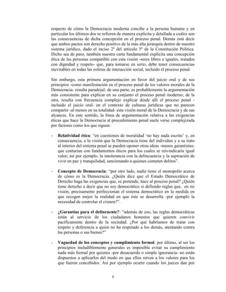 respecto de cómo la Democracia moderna concibe a la persona humana y en
particular los últimos dos se refieren de manera explícita y detallada a cuáles son
las consecuencias de dicha concepción en el proceso penal. Demás está decir
que ambos pactos son derecho positivo de la más alta jerarquía dentro de nuestro
sistema jurídico, dado el inciso 2º del artículo 5º de la Constitución Política.
Dicho sea de paso, también nuestra carta fundamental explicita una concepción
ética de las personas compatible con esta visión -seres libres e iguales, tratados
con dignidad y respeto- que, para tomarse en serio, debe tener consecuencias
inevitables en todas las esferas de interacción social, incluido el proceso penal.

Sin embargo, esta primera argumentación en favor del juicio oral y de sus
principios -como manifestación en el proceso penal de los valores morales de la
Democracia- resulta paradojal: de una parte, es probablemente la argumentación
más consistente para explicar en su conjunto el proceso penal moderno; de la
otra, resulta con frecuencia complejo explicar desde allí el proceso penal -
incluido el juicio oral- en el contexto de culturas jurídicas que no parecen
compartir -al menos en su totalidad- esta visión moral de la Democracia y de sus
alcances. En este sentido, la línea de argumentación relativa a las exigencias
éticas que hace la Democracia al procedimiento penal suele verse complejizada
por factores como los que siguen:

-   Relatividad ética: “en cuestiones de moralidad „no hay nada escrito‟ y, en
    consecuencia, a la visión que la Democracia tiene del individuo y a su trato
    al interior del sistema penal se pueden oponer otras ideas -menos garantistas-
    que contarían con fundamentos éticos para los cuales se reivindicaría igual
    valor; así por ejemplo, la intolerancia con la delincuencia y la aspiración de
    vivir en paz y tranquilidad, sancionando a quienes cometen delitos”.

-   Concepto de Democracia: “por otro lado, nadie tiene el monopolio acerca
    de cómo es la Democracia. ¿Quién dice que el Estado Democrático de
    Derecho haga las exigencias que, se pretende, hace al proceso penal? ¿Quién
    tiene derecho a decir que no soy democrático si defiendo reglas que, en mi
    visión, precisamente perfeccionan el sistema democrático en la medida en
    que recogen mejor la realidad en que éste se desarrolla -por ejemplo la
    necesidad de controlar el crimen?”.

-   ¿Garantías para el delincuente?: “además de eso, las reglas democráticas
    están al servicio de los ciudadanos honestos que quieren convivir
    pacíficamente dentro de la sociedad. ¿Por qué habríamos de tratar con
    respeto y deferencia a quien no ha respetado a los demás, atentando contra
    las personas o sus bienes?”

-   Vaguedad de los conceptos y cumplimiento formal: por último, al ser los
    principios ineludiblemente generales es imposible evitar su cumplimiento
    nada más formal por quienes -por desacuerdo o simple ignorancia- no están
    dispuestos a aplicarlos del modo en que ellos sirven a los valores para los
    que fueron concebidos. Así por ejemplo ocurre cuando los jueces dan por


                                   8
 
