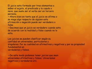 El juicio esta formado por tres elementos a
saber el sujeto, el predicado y la copula o
nexo, que suele ser el verbo ser en tercera
persona.
—Ahora bien en tanto que el juicio se afirma o
se niega algo respecto de alguien esta
afirmación o negación puede ser verdadera o
falsa
—Decimos que un juicio es verdadero cuando esta
de acuerdo con la realidad y falso cuando no lo
esta.
Los juicios se pueden clasificar según su
cantidad en universales, particulares y
singulares. Por su cualidad en afirmativos y negativos y por su propiedad
fundamental en
verdaderos y falsos.
—De este modo podemos tener juicios que sean
universales afirmativos y falsos. Universales
negativos y verdaderos etc.

 