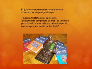 El juicio es un pensamiento en el que se
afirman o se niega algo de algo
—Según Aristóteles el juicio es el
―pensamiento compuesto de mas de una idea
pero dotado a la vez de una unidad especial
que se logra por medio de la cúpula‖

 