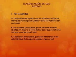 CLASIFICACIÓN DE LOS
JUICIOS
1. Por la cantidad
A. Universales son aquellos que se refieren a todos los
individuos de la especie ejemplo: todos los hombres son
racionales

B. Particulares son aquellos que se refieren a varios
objetos sin llegar a la totalidad es decir que se refieren
tan solo a una parte del todo.
C. Singulares: son aquellos que hacen referencia a uno
solo individuo de la especie ejemplo: Juan es leal

 