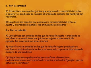 2.-Por la cantidad

A) Afirmativos son aquellos juicios que expresan la compatibilidad entre
el sujeto y el predicado se realizan el predicado ejemplo: los hombres son
racionales.
B) Negativos son aquellos que expresan la incompatibilidad entre el
sujeto y el predicado ejemplo: los animales no son piedras
3.- Por la relación
A) Categóricos son aquellos en los que la relación sujeto – predicado se
nos ofrece sin condiciones son juicios no sujetos a otra condición
ejemplo: los minerales son seres inertes.
B) Hipotéticos sin aquellos en los que la relación sujeto-predicado se
establece condicionalmente se hace un enunciado cuya veracidad depende
siempre de una condición

C) Disyuntivos son aquellos en los que se afirma alternativa o
exclusivamente uno u otro predicado o varios predicados Ejemple: juan es
estudiante o profesor.

 