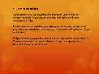 4-. Por la modalidad
A)Problemáticos son aquellos que expresan una opinión no
demostrada por lo que hay posibilidad que esa opinión sea
verdadera o falsa.
B) Asertórico son aquellos que expresan una verdad de hecho el
predicado se relaciona con el sujeto de manera real ejemplo : Juan
es locutor .
C)Apodícticos son aquellos que expresan una necesidad es el juicio
lógicamente necesario no admiten contratación ejemplo.: los
hombres son seres racionales.

 