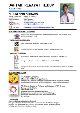 DAFTAR RIWAYAT HIDUP
Curriculum Vitae


ELJUNI EDIN GIRSANG
Tempat, Tanggal Lahir   : Jakarta, 10 Juni 1972
Jenis Kelamin           : Laki-laki
Status Pernikahan       : Belum Menikah
Agama                   : Kristen Protestant
Telephone               : 0813.8301.0666 - 0878.6062.8494
                        : eljuni.girsang@yahoo.co.id

       WEBSITE          : GIRSANG - http://lzoonie.blogspot.com

PENDIDIKAN FORMAL TERAKHIR
                    Sekolah Tinggi Manjemen Informatika dan Komputer (Universitas) GUNADARMA, Depok
                    D3 Teknik Komputer – 1995


PENDIDIKAN NON-FORMAL
                    Santa Lusia English Department, Intermediate VI, 1992



                    LPKIA GRAMEDIA, Personal Computer Hardware and Maintenance, 1995


TRAINING/PELATIHAN
                    Multi Training Centre, Effective Selling For Surveyor And Collector, Sertifikat 2001


                    Management Development Program,WOM Finance, Sertifikat 2006



                    Management Development Program,Asosiasi Perusahaan Pembiayaan Indonesia, Sertifikat
                    2006


PENGALAMAN KERJA

                    PT. Glodok Elektronik
                     September 1995 Sales Support_teknisi
                    Bertugas untuk melayani pelanggan yang membutuhkan pelayanan dari segi
                    product knowledge maupun hardware, baik before sales maupun after sales.

                    PT. Prima Swadana Perkasa Multifinance, PSP Group
                    Cabang Juanda Jakarta
                     02 Oktober 1995
                    Collector Front End (Collection Division)
                    Bertugas untuk menagih konsumen/nasabah baik yg
                    sudah jatuh tempo ataupun sudah delay sampai dengan
                    60 Hari Kerja.

 Januari 1996
Surveyor Elektronik (Marketing Division)
Bertugas sebagi observer terhadap calon konsumen/nasabah elektronik dengan
minimum total pembiayaan Rp. 750.000,- dan membuat analisa serta rekomendasi
terhadap calon konsumen/nasabah tersebut.
 